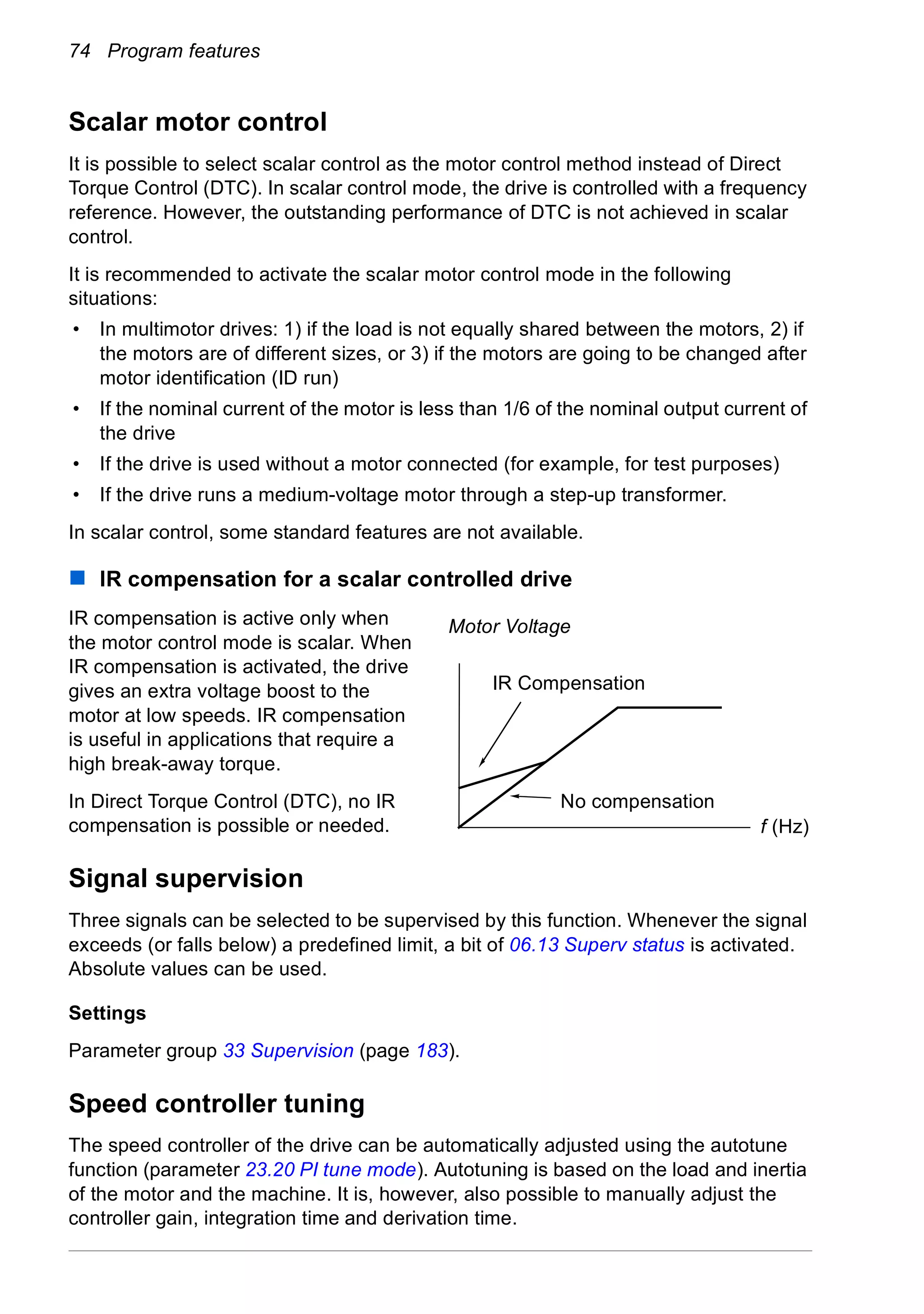 74 Program features
Scalar motor control
It is possible to select scalar control as the motor control method instead of Direct
Torque Control (DTC). In scalar control mode, the drive is controlled with a frequency
reference. However, the outstanding performance of DTC is not achieved in scalar
control.
It is recommended to activate the scalar motor control mode in the following
situations:
• In multimotor drives: 1) if the load is not equally shared between the motors, 2) if
the motors are of different sizes, or 3) if the motors are going to be changed after
motor identification (ID run)
• If the nominal current of the motor is less than 1/6 of the nominal output current of
the drive
• If the drive is used without a motor connected (for example, for test purposes)
• If the drive runs a medium-voltage motor through a step-up transformer.
In scalar control, some standard features are not available.
IR compensation for a scalar controlled drive
IR compensation is active only when
the motor control mode is scalar. When
IR compensation is activated, the drive
gives an extra voltage boost to the
motor at low speeds. IR compensation
is useful in applications that require a
high break-away torque.
In Direct Torque Control (DTC), no IR
compensation is possible or needed.
Signal supervision
Three signals can be selected to be supervised by this function. Whenever the signal
exceeds (or falls below) a predefined limit, a bit of 06.13 Superv status is activated.
Absolute values can be used.
Settings
Parameter group 33 Supervision (page 183).
Speed controller tuning
The speed controller of the drive can be automatically adjusted using the autotune
function (parameter 23.20 PI tune mode). Autotuning is based on the load and inertia
of the motor and the machine. It is, however, also possible to manually adjust the
controller gain, integration time and derivation time.
f (Hz)
Motor Voltage
No compensation
IR Compensation
 