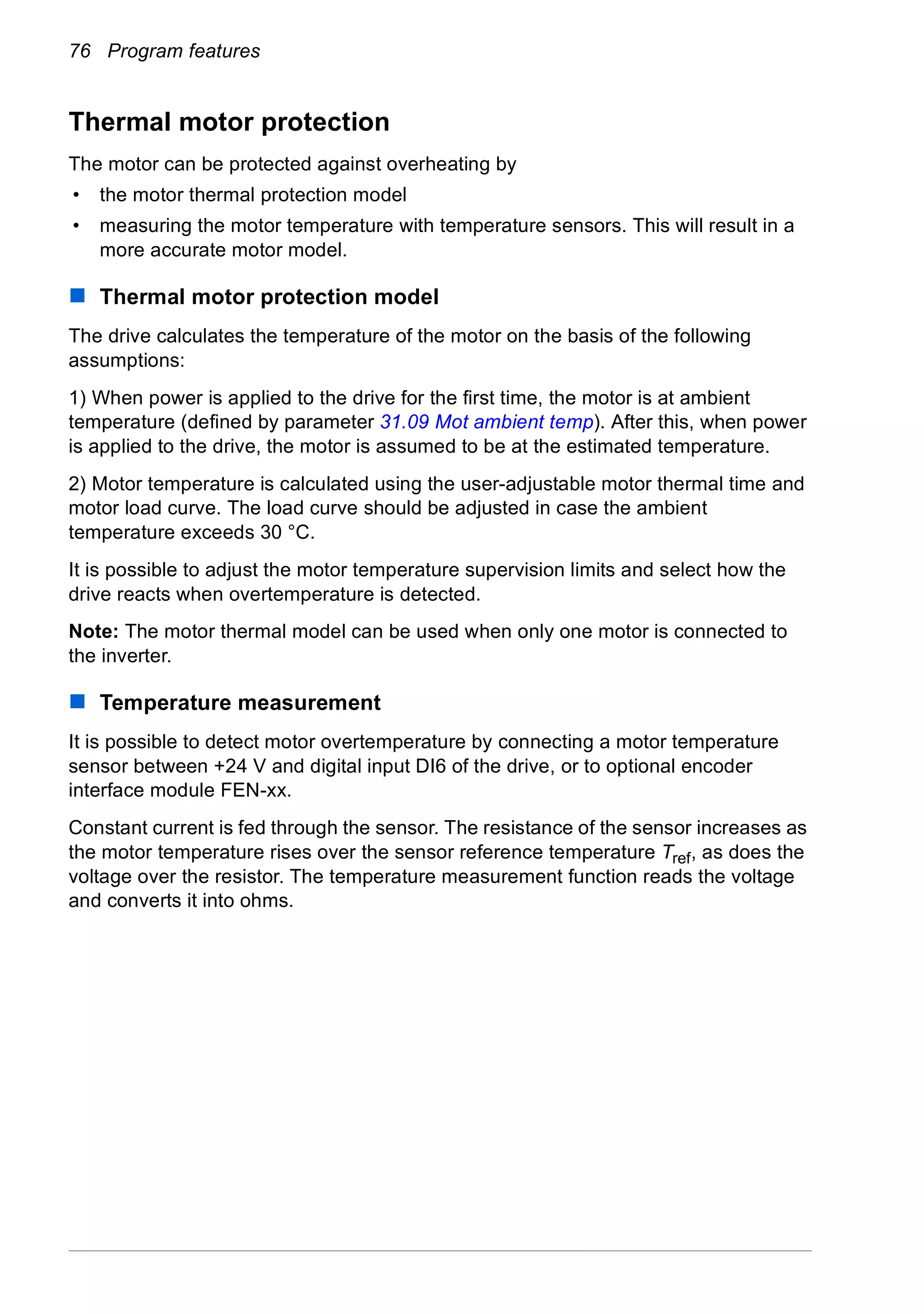 76 Program features
Thermal motor protection
The motor can be protected against overheating by
• the motor thermal protection model
• measuring the motor temperature with temperature sensors. This will result in a
more accurate motor model.
Thermal motor protection model
The drive calculates the temperature of the motor on the basis of the following
assumptions:
1) When power is applied to the drive for the first time, the motor is at ambient
temperature (defined by parameter 31.09 Mot ambient temp). After this, when power
is applied to the drive, the motor is assumed to be at the estimated temperature.
2) Motor temperature is calculated using the user-adjustable motor thermal time and
motor load curve. The load curve should be adjusted in case the ambient
temperature exceeds 30 °C.
It is possible to adjust the motor temperature supervision limits and select how the
drive reacts when overtemperature is detected.
Note: The motor thermal model can be used when only one motor is connected to
the inverter.
Temperature measurement
It is possible to detect motor overtemperature by connecting a motor temperature
sensor between +24 V and digital input DI6 of the drive, or to optional encoder
interface module FEN-xx.
Constant current is fed through the sensor. The resistance of the sensor increases as
the motor temperature rises over the sensor reference temperature Tref, as does the
voltage over the resistor. The temperature measurement function reads the voltage
and converts it into ohms.
 