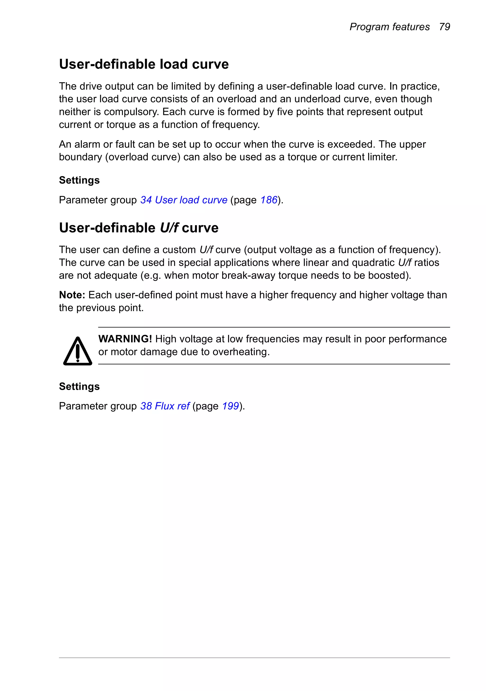 Program features 79
User-definable load curve
The drive output can be limited by defining a user-definable load curve. In practice,
the user load curve consists of an overload and an underload curve, even though
neither is compulsory. Each curve is formed by five points that represent output
current or torque as a function of frequency.
An alarm or fault can be set up to occur when the curve is exceeded. The upper
boundary (overload curve) can also be used as a torque or current limiter.
Settings
Parameter group 34 User load curve (page 186).
User-definable U/f curve
The user can define a custom U/f curve (output voltage as a function of frequency).
The curve can be used in special applications where linear and quadratic U/f ratios
are not adequate (e.g. when motor break-away torque needs to be boosted).
Note: Each user-defined point must have a higher frequency and higher voltage than
the previous point.
WARNING! High voltage at low frequencies may result in poor performance
or motor damage due to overheating.
Settings
Parameter group 38 Flux ref (page 199).
 