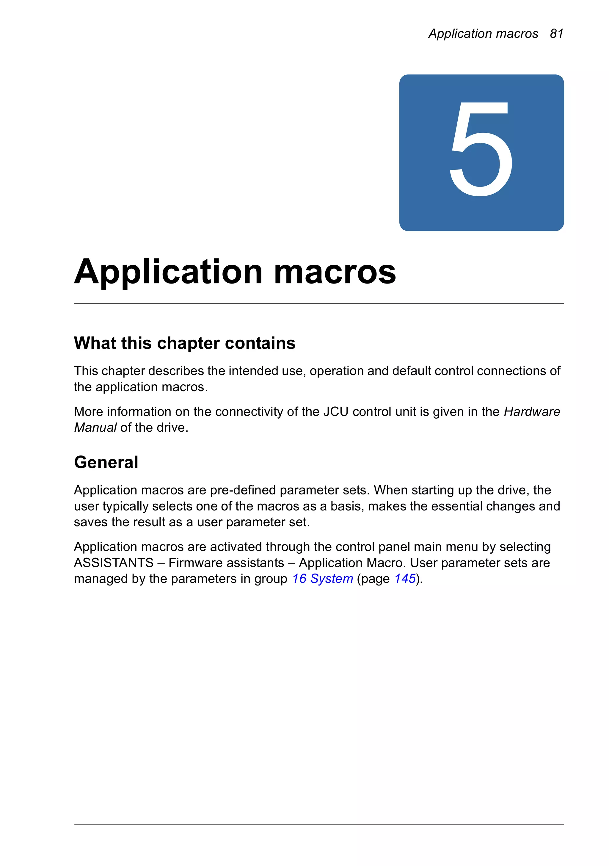 Application macros 81
5
Application macros
What this chapter contains
This chapter describes the intended use, operation and default control connections of
the application macros.
More information on the connectivity of the JCU control unit is given in the Hardware
Manual of the drive.
General
Application macros are pre-defined parameter sets. When starting up the drive, the
user typically selects one of the macros as a basis, makes the essential changes and
saves the result as a user parameter set.
Application macros are activated through the control panel main menu by selecting
ASSISTANTS – Firmware assistants – Application Macro. User parameter sets are
managed by the parameters in group 16 System (page 145).
 