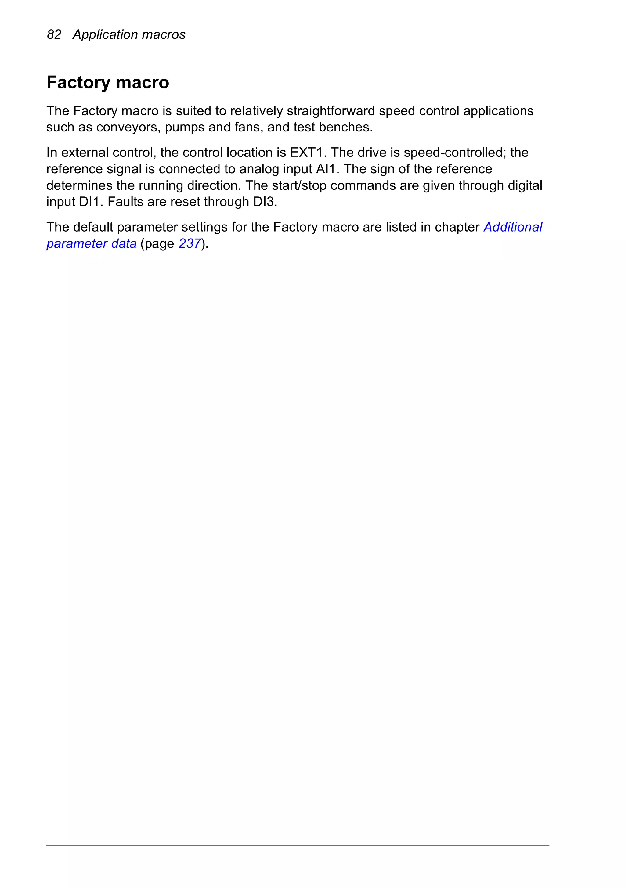82 Application macros
Factory macro
The Factory macro is suited to relatively straightforward speed control applications
such as conveyors, pumps and fans, and test benches.
In external control, the control location is EXT1. The drive is speed-controlled; the
reference signal is connected to analog input AI1. The sign of the reference
determines the running direction. The start/stop commands are given through digital
input DI1. Faults are reset through DI3.
The default parameter settings for the Factory macro are listed in chapter Additional
parameter data (page 237).
 