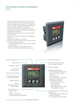 20 Confiabilidade para correção de fator de potência | Capacitores e Controladores
Controlador de fator de potência
RVC
− AutoSet: comissionamento automático (C/k, número de
saídas, sequência de seccionamento e rotação de fase)
− linha comum para todas as tensões: 100 – 440/690 Vc.a.
− medição e exibição de parâmetros importantes como ten-
são, corrente, fator de potência, THDv e THDi
− sequência de seccionamento totalmente programável
− comissionamento simples e rápido devido ao fácil acesso e
configuração dos parâmetros
− parâmetros permanecem salvos em memória não volátil
− TC de 1 A ou 5 A
− possível de ser utilizado em ambientes com temperatura
de até 70° C
− medições não afetadas por harmônicas
− alarmes: um contato de alarme é aberto sempre que algu-
ma dessas condições é atingida:
- o cosϕ não é atingido 6 minutos após todos os estágios
estiverem ligados
- temperatura interna do RVC ultrapassou 85° C
- limites de sobretensão e subtensão foram atingidos
Tela de cristal líquido (LCD)
Saídas ativas
Índicação de alarme
Indicação de
sobretemperatura
Índicação de desconexão
Parâmetros programáveis
pelo usuário / medição
Índicação de Modo
Teclado
Automático / Manual /
Mode de Ajuste
Fator indutivo/capacitivo
Indicação de demanda de entrar
e sair um estágio de capacitor
Unidades de medida
Parâmentros programáveis:
− Fator de potência desejado (cos ϕ)
− Ângulo de fase (para conexões
especiais)
− C/k (sensibilidade)
− Tempo de demora do chaveamento
− Sequência de chaveamento
− Características adcionais:
− Estratégia de chaveamento
(linear ou circular)
− Cos ϕ regenerativo
(cos ϕ desejado quando a carga
reinjetar potência na rede)
Fácil programação com reconhecimento
automático de:
− Conexão (ângulo de fase, escala do TC)
− Número de estágios
− Tipo de sequência de chaveamento
Ajuste automático de:
− Ângulo de fase
− C/k
− Tempo de chaveamento
− Tipo de sequência de chaveamento
 