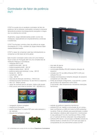 22 Confiabilidade para correção de fator de potência | Capacitores e Controladores
− dois relés de alarme
− relé para ventilador
− comunicação ModBus RS-485 mediante utilização de
acessório
− conexão com PC via USB e Ethernet (RVT12-3P) com
software PQ Link
− medição de temperatura mediante utilização de acessório
compatível com trilho DIN
− limites de proteção configuráveis, o que permite a prote-
ção do banco de capacitores contra sobre
e sub-tensão, altas temperaturas e excessivas distorções
harmônicas
− exibição de gráficos e espectros harmônicos
− software PQ Link: habilita a comunicação de um compu-
tador via Ethernet ou USB com todos os RVTs existentes
na planta. Pode ser utilizado para parametrização e análise
das medições à distância além de permitir o monitoramen-
to das potências (P, Q e S) e harmônicas (THDv e THDi)
por um período de tempo estipulado nas configurações
− software OPC Server: comunicação via ModBus através do
sistema Scada ou através de um CLP para que todos os
computadores de uma rede tenham acesso ao RVT
Controlador de fator de potência
RVT
O RVT é a junção de um excelente controlador de fator de
potência e de um eficiente multimedidor somados à crescente
demanda de produtos tecnologicamente avançados e integra-
dos nos sistemas de controle.
Atualmente, cargas desbalanceadas podem ocorrer nas
instalações, especialmente em empreendimentos comerciais
e residenciais.
O RVT Touchscreen controla o fator de potência de cargas
monofásicas (F-F, F-N), e também de cargas trifásicas balan-
ceadas/desbalanceadas.
O RVT é capaz de compensar cada fase individualmente ou
compensar as três fases de forma global.
Este inovador controlador ainda conta com uma interface
Touch-screen em Português além de uma completa lista de
medições trifásicas e monofásicas.
− medições (RVT12-3P)
− potência ativa (kW) - 3Ø/1Ø
− potência aparente (kVA) - 3Ø/1Ø
− potência reativa (kvar) - 3Ø/1Ø
− potência reativa para alcançar o cosϕ - 3Ø/1Ø
− tensão (V) - 3Ø/1Ø
− corrente (A) - 3Ø/1Ø
− cosϕ - 3Ø/1Ø
− taxa total de distorção harmônica – THD V/I (%)
− tensões/Correntes harmônicas: H2 até H49 (% e espectro)
− tela: 3,5”, QVGA colorido
− capaz de controlar bancos de baixa, média e alta tensão
− linha comum para todas as tensões: 100 – 460/690 Vc.a.
− navegação intuitiva e amigável
− interface em Português
− auxílio instantâneo no próprio RVT para cada operação a
ser realizada
− bloqueio de hardware e software
 