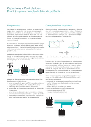 4 Confiabilidade para correção de fator de potência | Capacitores e Controladores
Capacitores e Controladores
Princípios para correção de fator de potência
Energia reativa
Nas plantas em geral (indústrias, comércio ou residências) as
cargas obtém energia ativa (kW) da rede elétrica para utili-
zação tanto como fonte de alimentação (ex: computadores,
impressoras, equipamentos médicos, etc) quanto para con-
verterem em outra forma de energia (ex: lâmpadas elétricas,
fornos, etc) ou então a convertem em força mecânica (ex:
motores elétricos).	
A grande maioria das cargas não consomem somente energia
ativa (kW), consomem também energia reativa (KVAr) neces-
sária para produzir e manter os campos magnéticos utilizados
no funcionamento de motores, reatores, transformadores,
geradores, etc.
Esta energia reativa (tanto indutiva quanto capacitiva), apesar
de não convertida imediatamente em outro tipo de energia
contribui para o aumento do fluxo de energia na rede elétrica,
desde a geração até os consumidores.
Correção do fator de potência
O fator de potência, por definição, é a razão entre a potência
ativa (kW) e a potência aparente (KVA) e indica a eficiência do
uso da energia, de forma que quanto menor o fator de potên-
cia menos eficiente a instalação será e quanto maior o fator
de potência mais eficiente a instalação será.
Gerador Transformador Motor
Energia Ativa Energia Ativa
Energia Reativa Energia Reativa
Transformador
Este tipo de energia circulando nas redes elétricas traz con-
sequências técnico-econômicas:
−− aumento da potência aparente (KVA) necessária, reduzindo
a capacidade de potência ativa dos transformadores
−− sobrecarga dos condutores elétricos das plantas
−− necessidade de superdimensionar as redes de distribuição
e transmissão
−− aumento das perdas de energia nos condutores elétricos;
−− aumento de distúrbios (afundamentos e quedas) de tensão
−− penalidades aplicadas pelas concessionárias aos consumi-
dores que utilizam esta energia de forma excessiva
Corrigir o fator de potência significa tomar as medidas neces-
sárias para aumentar o fator de potência em um determinado
ponto da instalação suprindo, localmente, a energia reativa
necessária, de forma que o valor da corrente e consequen-
temente da energia fluindo através do sistema à montante
poderá ser reduzida. Uma forma viável de suprir esta energia
reativa é através da instalação de bancos de capacitores.
Como mencionado acima, corrigir o fator de potência local-
mente em uma planta elétrica implica em excelentes vanta-
gens técnico-econômicas:
−− prevenção de penalidades cobradas pela concessionária
−− melhor utilização das máquinas elétricas (geradores e
transformadores)
−− melhor utilização da distribuição elétrica
−− redução das perdas nos condutores elétricos
−− redução das emissões de CO2
−− redução dos distúrbios de tensão
cosϕ = ––––
P
S
S
Q
P
ϕ
IR
I
V
IQ
ϕ
Conϕ = fator de potência P = potência ativa Q = potência aparente
Capacitores
Motor
Energia Ativa
Energia Reativa
 