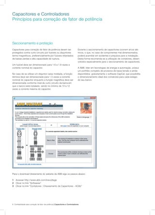 6 Confiabilidade para correção de fator de potência | Capacitores e Controladores
Seccionamento e proteção
Capacitores para correção de fator de potência devem ser
protegidos contra curto-circuito por fusíveis ou disjuntores
termo-magnéticos, preferencialmente por fusíveis retardados
de baixas perdas e alta capacidade de ruptura.
Um fusível deve ser dimensionado para 1.6 a 1.8 vezes a
corrente nominal do capacitor.
No caso de se utilizar um disjuntor caixa moldada, a função
térmica deve ser dimensionada para 1.5 vezes a corrente
nominal do capacitor enquanto a função magnética deve ser
dimensionada conforme nível de curto circuito da barra em
que o banco está instalado, sendo no mínimo de 10 a 12
vezes a corrente máxima do capacitor.
Durante o seccionamento de capacitores ocorrem arcos elé-
tricos, o que, no caso de componentes mal dimensionados,
poderá acarretar em acidentes e prejuízos para a instalação.
Desta forma recomenda-se a utilização de contatores, desen-
volvidos especialmente para o seccionamento de capacitores.
A ABB, líder em tecnologias de energia e automação, possui
um portfólio completo de produtos de baixa tensão e ainda
disponibiliza gratuitamente o software CapCal, que possibilita
o dimensionamento ideal dos contatores para cada estágio
do seu banco.
Para o download diretamente do website da ABB siga os passos abaixo:
1	 Acessar http://www.abb.com/lowvoltage
2	 Clicar no link “Softwares”
3	 Clicar no link “Contatores : Chaveamento de Capacitores - AC6b”
Capacitores e Controladores
Princípios para correção de fator de potência
 