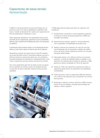 Capacitores e Controladores | Confiabilidade para correção de fator de potência 7
Capacitores de baixa tensão
Apresentação
A ABB foi uma das pioneiras na busca tecnológica por ca-
pacitores à seco com alta confiabilidade e qualidade. Esta
busca, iniciada na década de 50, resultou em capacitores em
filme de polipropileno metalizado a zinco.
Estes capacitores apresentam uma característica técnica única
chamada de auto-regeneração, garantindo que as propriedades
elétricas sejam rapidamente restabelecidas após uma perfuração
do dielétrico.
A perfuração pode acontecer devido a uma sobrecarga térmica,
elétrica ou até mesmo devido ao final da vida útil do capacitor.
Atualmente a solução de capacitores em filme PP metaliza-
do já está difundida, porém é importante salientar que não é
difícil encontrarmos capacitores deste tipo com problemas
de perda acelerada da capacitância, sobreaquecimento e até
mesmo capacitores que provocaram princípios de incêndio.
Isto ocorre geralmente pelo fato de exisitr ar entre as placas,
que no passado era retirado a partir da utilização de óleo,
ou pelo fato de serem utilizadas matérias primas de baixa
qualidade.
A ABB segue sete princípios para fazer um capacitor com
excelência:
1	 Conhecimento: pioneirismo e muita experiência adquirida
ao longo de 70 anos de pesquisa garantem à ABB uma
vantagem tecnológica.
2	 Desenvolvimento próprio: garante o comprometimento
com a qualidade e confiabilidade do produto final.
3	 Seleção criteriosa dos materiais: por meio de uma rigo-
rosa fiscalização dos fornecedores e seleção da matéria
prima, de forma a obter materiais de acordo com as espe-
cificações determinadas.
4	 Fabricação própria: com melhoria contínua no processo
produtivo, controle de qualidade desde a inspeção no re-
cebimento de materiais até a entrega do capacitor, a ABB
garante ao cliente a qualidade em forma de capacitor.
5	 Testes em 100% dos capacitores: garante que todos os
capacitores estão dentro dos parâmetros de qualidade e
confiabilidade.
6	 Testes rigorosos: todos os capacitores ABB são testados
com critérios mais rigorosos que os presentes nas normas
internacionais.
7	 Dedicação e melhoria contínua: direciona a ABB a sempre
buscar novas tecnologias e soluções para entregar aos
clientes o melhor capacitor.
 