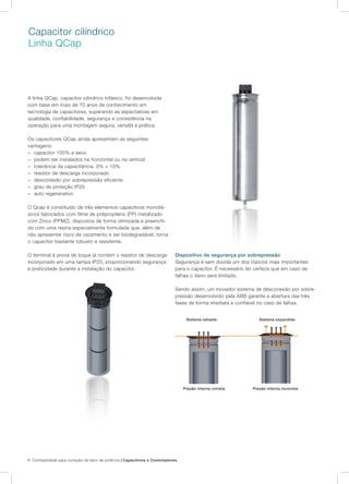 8 Confiabilidade para correção de fator de potência | Capacitores e Controladores
Capacitor cilíndrico
Linha QCap
A linha QCap, capacitor cilíndrico trifásico, foi desenvolvida
com base em mais de 70 anos de conhecimento em
tecnologia de capacitores, superando as expectativas em
qualidade, confiabilidade, segurança e consistência na
operação para uma montagem segura, versátil e prática.
Os capacitores QCap ainda apresentam as seguintes
vantagens:
− capacitor 100% a seco
− podem ser instalados na horizontal ou na vertical
− tolerância da capacitância: 0% + 10%
− resistor de descarga incorporado
− desconexão por sobrepressão eficiente
− grau de proteção IP20
− auto regenerativo
O Qcap é constituído de três elementos capacitivos monofá-
sicos fabricados com filme de polipropileno (PP) metalizado
com Zinco (PPMZ), dispostos de forma otimizada e preenchi-
do com uma resina especialmente formulada que, além de
não apresentar risco de vazamento e ser biodegradável, torna
o capacitor bastante robusto e resistente.
O terminal à prova de toque já contém o resistor de descarga
incorporado em uma tampa IP20, proporcionando segurança
e praticidade durante a instalação do capacitor.
Dispositivo de segurança por sobrepressão
Segurança é sem dúvida um dos tópicos mais importantes
para o capacitor. É necessário ter certeza que em caso de
falhas o dano será limitado.
Sendo assim, um inovador sistema de desconexão por sobre-
pressão desenvolvido pela ABB garante a abertura das três
fases de forma imediata e confiável no caso de falhas.
Presão interna correta Presão interna incorreta
Sistema retraído Sistema expandido
 
