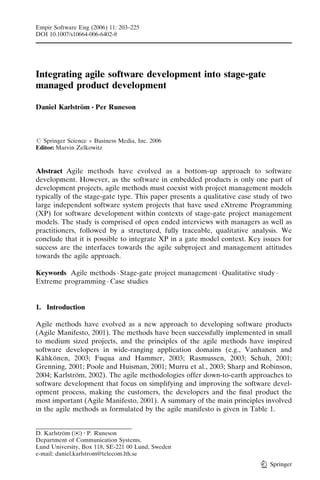 Empir Software Eng (2006) 11: 203–225
DOI 10.1007/s10664-006-6402-8




Integrating agile software development into stage-gate
managed product development

Daniel Karlstrom & Per Runeson
              ¨



# Springer Science + Business Media, Inc. 2006
Editor: Marvin Zelkowitz



Abstract Agile methods have evolved as a bottom-up approach to software
development. However, as the software in embedded products is only one part of
development projects, agile methods must coexist with project management models
typically of the stage-gate type. This paper presents a qualitative case study of two
large independent software system projects that have used eXtreme Programming
(XP) for software development within contexts of stage-gate project management
models. The study is comprised of open ended interviews with managers as well as
practitioners, followed by a structured, fully traceable, qualitative analysis. We
conclude that it is possible to integrate XP in a gate model context. Key issues for
success are the interfaces towards the agile subproject and management attitudes
towards the agile approach.

Keywords Agile methods . Stage-gate project management . Qualitative study .
Extreme programming . Case studies


1. Introduction

Agile methods have evolved as a new approach to developing software products
(Agile Manifesto, 2001). The methods have been successfully implemented in small
to medium sized projects, and the principles of the agile methods have inspired
software developers in wide-ranging application domains (e.g., Vanhanen and
Kahkonen, 2003; Fuqua and Hammer, 2003; Rasmussen, 2003; Schuh, 2001;
  ¨ ¨
Grenning, 2001; Poole and Huisman, 2001; Murru et al., 2003; Sharp and Robinson,
2004; Karlstrom, 2002). The agile methodologies offer down-to-earth approaches to
              ¨
software development that focus on simplifying and improving the software devel-
opment process, making the customers, the developers and the ﬁnal product the
most important (Agile Manifesto, 2001). A summary of the main principles involved
in the agile methods as formulated by the agile manifesto is given in Table 1.


D. Karlstrom ()) : P. Runeson
          ¨
Department of Communication Systems,
Lund University, Box 118, SE-221 00 Lund, Sweden
e-mail: daniel.karlstrom@telecom.lth.se
                                                                             Springer
 