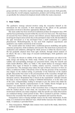 212                                                  Empir Software Eng (2006) 11: 203–225


group and there is therefore much tacit knowledge already present, both generally,
concerning the overall company organisation, products and working climate, as well
as speciﬁcally the technical development details within the teams concerned.



5. Study Validity

The qualitative strategy selected involves using the researcher himself as the
instrument for the research. A short discussion of the effects of the particular
researchers involved is therefore appropriate (Robson, 2002).
   The main author has been involved in industrial product development since 1993
and has been performing research within the area for over four years. The main focus
of research has been software process and software process improvement through
involving developers more in how they work and improve their work. He has followed
the agile movement as it has developed from a small community to a global
phenomenon. Methodologically, he has used both empirical experiments and
qualitative case studies extensively in his research.
   The second author has worked with a traditional process modelling and quality
assurance perspective, both in industry and research. The main focus is processes for
veriﬁcation and validation, although the whole process is within the interest scope.
He has gradually adopted ideas from agile methods, through critical analysis of
its effects. He uses a wide range of research methodologies, both qualitative and
quantitative.
   To reduce the threats to validity of the study, countermeasures are taken in the
study design and during the whole study. Further, an analysis of threats to the
validity and corresponding strategies are presented below, using the Lincoln and
Guba model (Robson, 2002), see Table 4. The model deﬁnes six strategies which
address three types of threats to validity, namely reactivity, researcher bias and
respondent bias. The strategies may reduce the type of threat, increase it or have no
effect, as deﬁned in Table 4. Reactivity refers to that the presence of the researcher
may impact on the studied setting, in particular of the behaviour of the studied
people. Researcher bias refers to the preconceptions of the researcher, brought into
the studied situation, which may impact on how the researcher asks questions or
interprets answers. Respondent bias is based on the respondents_ attitudes towards
the study; it may be suspicion, leading to withhold information, or in the other end
of the scale, companionship, leading to attempts to give the answer they think the
researcher wants. Speciﬁc countermeasures to the validity threats brought up in
Section 5 are summarised in Table 5 and are elaborated below.
   Prolonged involvement refers to that researchers have a long-term relationship
with the studied object. In this study, the researchers have a long-term research
involvement with the case study companies, while the speciﬁc case study observations
are conducted during a short period of time. This is assumed to provide a balance
between the researcher bias threats and the respondent and reactivity threats.
   Triangulation refers to having multiple sources for the study information. In this
study, it is attained in four different ways, which further increases the validity of the
study. A summary is provided below:
&     Data triangulation. Multiple data sources were used in the study, interviews,
      archival and informal.
      Springer
 