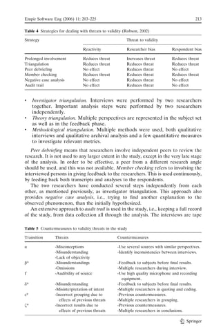 Empir Software Eng (2006) 11: 203–225                                                           213

Table 4 Strategies for dealing with threats to validity (Robson, 2002)

Strategy                                                 Threat to validity

                                Reactivity               Researcher bias          Respondent bias

Prolonged involvement           Reduces threat           Increases threat         Reduces threat
Triangulation                   Reduces threat           Reduces threat           Reduces threat
Peer debrieﬁng                  No effect                Reduces threat           No effect
Member checking                 Reduces threat           Reduces threat           Reduces threat
Negative case analysis          No effect                Reduces threat           No effect
Audit trail                     No effect                Reduces threat           No effect


&    Investigator triangulation. Interviews were performed by two researchers
     together. Important analysis steps were performed by two researchers
     independently.
&    Theory triangulation. Multiple perspectives are represented in the subject set
     as well as in the feedback phase.
&    Methodological triangulation. Multiple methods were used, both qualitative
     interviews and qualitative archival analysis and a few quantitative measures
     to investigate relevant metrics.
   Peer debrieﬁng means that researchers involve independent peers to review the
research. It is not used to any larger extent in the study, except in the very late stage
of the analysis. In order to be effective, a peer from a different research angle
should be used, and this was not available. Member checking refers to involving the
interviewed persons in giving feedback to the researchers. This is used continuously,
by feeding back both transcripts and analyses to the respondents.
   The two researchers have conducted several steps independently from each
other, as mentioned previously, as investigator triangulation. This approach also
provides negative case analysis, i.e., trying to ﬁnd another explanation to the
observed phenomenon, than the initially hypothesized.
   An extensive approach to audit trail is used in the study, i.e., keeping a full record
of the study, from data collection all through the analysis. The interviews are tape

Table 5 Countermeasures to validity threats in the study

Transition      Threats                             Countermeasures

!               -Misconceptions                     -Use several sources with similar perspectives.
                -Misunderstanding                   -Identify inconsistencies between interviews.
                -Lack of objectivity
"*              -Misunderstandings                  -Feedback to subjects before ﬁnal results.
                -Omissions                          -Multiple researchers during interview.
*               -Audibility of source               -Use high quality microphone and recording
                                                      equipment.
%*              -Misunderstanding                   -Feedback to subjects before ﬁnal results.
                -Misinterpretation of intent        -Multiple researchers in quoting and coding.
(*              -Incorrect grouping due to          -Previous countermeasures.
                   effects of previous threats      -Multiple researchers in grouping.
K*              -Incorrect results due to           -Previous countermeasures.
                   effects of previous threats      -Multiple researchers in conclusions.

                                                                                           Springer
 