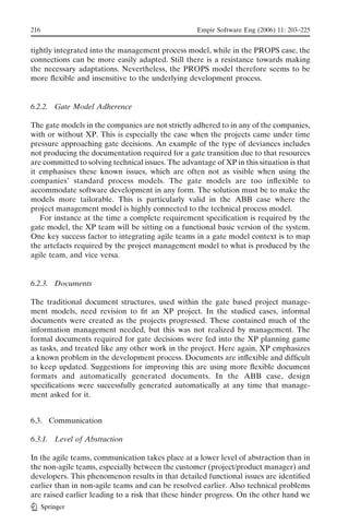 216                                                 Empir Software Eng (2006) 11: 203–225


tightly integrated into the management process model, while in the PROPS case, the
connections can be more easily adapted. Still there is a resistance towards making
the necessary adaptations. Nevertheless, the PROPS model therefore seems to be
more ﬂexible and insensitive to the underlying development process.


6.2.2. Gate Model Adherence

The gate models in the companies are not strictly adhered to in any of the companies,
with or without XP. This is especially the case when the projects came under time
pressure approaching gate decisions. An example of the type of deviances includes
not producing the documentation required for a gate transition due to that resources
are committed to solving technical issues. The advantage of XP in this situation is that
it emphasises these known issues, which are often not as visible when using the
companies’ standard process models. The gate models are too inﬂexible to
accommodate software development in any form. The solution must be to make the
models more tailorable. This is particularly valid in the ABB case where the
project management model is highly connected to the technical process model.
   For instance at the time a complete requirement speciﬁcation is required by the
gate model, the XP team will be sitting on a functional basic version of the system.
One key success factor to integrating agile teams in a gate model context is to map
the artefacts required by the project management model to what is produced by the
agile team, and vice versa.


6.2.3. Documents

The traditional document structures, used within the gate based project manage-
ment models, need revision to ﬁt an XP project. In the studied cases, informal
documents were created as the projects progressed. These contained much of the
information management needed, but this was not realized by management. The
formal documents required for gate decisions were fed into the XP planning game
as tasks, and treated like any other work in the project. Here again, XP emphasizes
a known problem in the development process. Documents are inﬂexible and difﬁcult
to keep updated. Suggestions for improving this are using more ﬂexible document
formats and automatically generated documents. In the ABB case, design
speciﬁcations were successfully generated automatically at any time that manage-
ment asked for it.


6.3. Communication

6.3.1. Level of Abstraction

In the agile teams, communication takes place at a lower level of abstraction than in
the non-agile teams, especially between the customer (project/product manager) and
developers. This phenomenon results in that detailed functional issues are identiﬁed
earlier than in non-agile teams and can be resolved earlier. Also technical problems
are raised earlier leading to a risk that these hinder progress. On the other hand we
      Springer
 