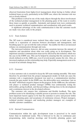 Empir Software Eng (2006) 11: 203–225                                               217


observed frustration from higher-level management about having to bother about
technical issues so early, particularly in the EMW case, where the customer role was
not so clearly deﬁned.
   This problem is solved in one of the study objects through the direct involvement
of the technical product management in the planning game of the team to resolve
these issues as quickly as possible. Automatic and manual tests were continuously
used to promote technical communication and coordination with good results.
   A signiﬁcant advantage of the early communication is that the customer needs
are made very clear early in the project.


6.3.2. Team Isolation

The XP team is considered more isolated than other teams in both cases. This
results in a separation of concerns between developers and management, and
breathing space to Fget on with the tasks at hand._ An enabler for this is an increased
reliance on communication through unit tests.
   The increased isolation, however, did on some occasions increase the amount of
suspicion and speculation about what was really going on in development. The
important customer communication must not be affected by this isolation, which was
the case in the EMW case. This can be helped by ensuring that the customer role is
clearly deﬁned as in the ABB case, even if several people assume the role. Also, an
increased emphasis on this relationship may help. Especially management seem to be
in need of an attitude change here.


6.3.3. Customer

A clear customer role is essential to keep the XP team running smoothly. This must
therefore be provided from the project management model. In both our cases the
customer role a requirements document was used as a communication interface
towards the gate model. In the EMW case, the deliverables were sometimes Bput on
the shelf’’ which had a negative impact on the progress. In the ABB case, the customer
role player—a technical product manager (TPM)—was continuously testing the
deliverables, giving feedback, and thus providing a driving force in the development
and a continuous interest in the developed software.
   The customer role ensures fast, continuous and ﬂexible feedback. The main
problem seems to be identifying a suitable person or persons to assume the role. The
most important factors appear to be that the customer is active and present within
the team planning game and acceptance of continuous releases. Project managers,
technical product managers and marketing product managers are examples of
suitable customer candidates.


6.3.4. Internal Communication

Communication within the agile development team is perceived to be much
better than in traditional teams. This is believed to be due to continuous pair
programming, daily stand-up meetings and bi-weekly planning games and
                                                                               Springer
 