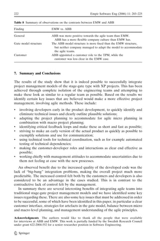 222                                                   Empir Software Eng (2006) 11: 203–225

Table 8 Summary of observations on the contrasts between EMW and ABB

Finding                    EMW vs. ABB

General                    ABB was more positive towards the agile team than EMW.
                             ABB has a more ﬂexible company culture than EMW has.
Gate model structure       The ABB model structure is more ﬁxed than the EMW structure,
                             but neither company managed to adapt the model to accommodate
                             the agile teams.
Customer                   ABB appointed a customer role to the TPM, while the
                             customer was less clear in the EMW case.



7. Summary and Conclusions

The results of the study show that it is indeed possible to successfully integrate
project management models of the stage-gate type with XP projects. This has been
achieved through complete isolation of the engineering teams and attempting to
make these look as similar to a regular team as possible. Based on the results we
identify certain key issues that are believed would make a more effective project
management, involving agile methods. These include:
&     involving developers early in the product development, to quickly identify and
      eliminate technical issues and clearly outline plausible solutions;
&     adapting the project planning to accommodate for agile micro planning in
      combination with macro project planning;
&     identifying critical feedback loops and make these as short and fast as possible;
&     striving to make an early version of the actual product as quickly as possible to
      exemplify solutions and use for communication;
&     using technical tools for technical coordination, such as for example automated
      testing of technical dependencies;
&     making the customer-developer roles and interactions as clear end effective as
      possible;
&     working chieﬂy with management attitudes to accommodate uncertainties due to
      them not feeling at ease with the new processes.
   An observed beneﬁt due to the increased quality of the developed code was the
lack of Bbig-bang’’ integration problems, making the overall project much more
predictable. The increased control felt both by the customers and developers is also
considered to be an advantage in the cases studied. This is in contrast to the
contradictive lack of control felt by the management.
   In summary there are several interesting beneﬁts of integrating agile teams into
traditional stage-gate project management models and we have identiﬁed some key
issues regarding these. There are also some key issues that must be addressed in order
to be successful, some of which have been identiﬁed in this paper, in particular a clear
customer interface, strategies for artefacts in the gate model, balance between micro
and macro level planning, and management understanding of the agile principles.

Acknowledgments The authors would like to thank all the people that were available
for interviews at ABB and EMW. This work is partially funded by the Swedish Research Council
under grant 622-2004-552 for a senior researcher position in Software Engineering.

      Springer
 