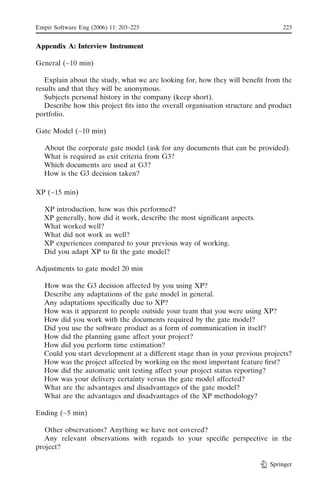 Empir Software Eng (2006) 11: 203–225                                            223


Appendix A: Interview Instrument

General (~10 min)

   Explain about the study, what we are looking for, how they will beneﬁt from the
results and that they will be anonymous.
   Subjects personal history in the company (keep short).
   Describe how this project ﬁts into the overall organisation structure and product
portfolio.

Gate Model (~10 min)

  About the corporate gate model (ask for any documents that can be provided).
  What is required as exit criteria from G3?
  Which documents are used at G3?
  How is the G3 decision taken?

XP (~15 min)

  XP introduction, how was this performed?
  XP generally, how did it work, describe the most signiﬁcant aspects.
  What worked well?
  What did not work as well?
  XP experiences compared to your previous way of working.
  Did you adapt XP to ﬁt the gate model?

Adjustments to gate model 20 min

  How was the G3 decision affected by you using XP?
  Describe any adaptations of the gate model in general.
  Any adaptations speciﬁcally due to XP?
  How was it apparent to people outside your team that you were using XP?
  How did you work with the documents required by the gate model?
  Did you use the software product as a form of communication in itself?
  How did the planning game affect your project?
  How did you perform time estimation?
  Could you start development at a different stage than in your previous projects?
  How was the project affected by working on the most important feature ﬁrst?
  How did the automatic unit testing affect your project status reporting?
  How was your delivery certainty versus the gate model affected?
  What are the advantages and disadvantages of the gate model?
  What are the advantages and disadvantages of the XP methodology?

Ending (~5 min)

   Other observations? Anything we have not covered?
  Any relevant observations with regards to your speciﬁc perspective in the
project?

                                                                            Springer
 