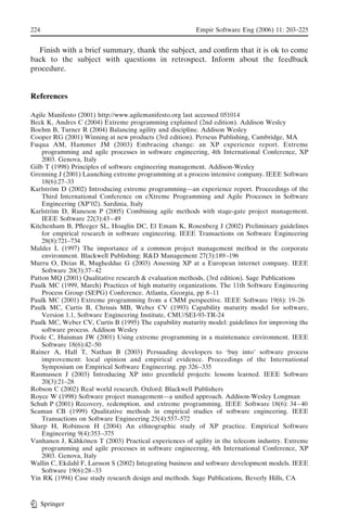 224                                                     Empir Software Eng (2006) 11: 203–225


  Finish with a brief summary, thank the subject, and conﬁrm that it is ok to come
back to the subject with questions in retrospect. Inform about the feedback
procedure.


References

Agile Manifesto (2001) http://www.agilemanifesto.org last accessed 051014
Beck K, Andres C (2004) Extreme programming explained (2nd edition). Addison Wesley
Boehm B, Turner R (2004) Balancing agility and discipline. Addison Wesley
Cooper RG (2001) Winning at new products (3rd edition). Perseus Publishing, Cambridge, MA
Fuqua AM, Hammer JM (2003) Embracing change: an XP experience report. Extreme
    programming and agile processes in software engineering, 4th International Conference, XP
    2003. Genova, Italy
Gilb T (1998) Principles of software engineering management. Addison-Wesley
Grenning J (2001) Launching extreme programming at a process intensive company. IEEE Software
    18(6):27–33
Karlstrom D (2002) Introducing extreme programming—an experience report. Proceedings of the
       ¨
    Third International Conference on eXtreme Programming and Agile Processes in Software
    Engineering (XP’02). Sardinia, Italy
Karlstrom D, Runeson P (2005) Combining agile methods with stage-gate project management.
       ¨
    IEEE Software 22(3):43 – 49
Kitchenham B, Pﬂeeger SL, Hoaglin DC, El Emam K, Rosenberg J (2002) Preliminary guidelines
    for empirical research in software engineering. IEEE Transactions on Software Engineering
    28(8):721–734
Mulder L (1997) The importance of a common project management method in the corporate
    environment. Blackwell Publishing: R&D Management 27(3):189 –196
Murru O, Deias R, Mugheddue G (2003) Assessing XP at a European internet company. IEEE
    Software 20(3):37– 42
Patton MQ (2001) Qualitative research & evaluation methods, (3rd edition). Sage Publications
Paulk MC (1999, March) Practices of high maturity organizations. The 11th Software Engineering
    Process Group (SEPG) Conference. Atlanta, Georgia, pp 8–11
Paulk MC (2001) Extreme programming from a CMM perspective. IEEE Software 19(6): 19–26
Paulk MC, Curtis B, Chrissis MB, Weber CV (1993) Capability maturity model for software,
    Version 1.1, Software Engineering Institute, CMU/SEI-93-TR-24
Paulk MC, Weber CV, Curtis B (1995) The capability maturity model: guidelines for improving the
    software process. Addison Wesley
Poole C, Huisman JW (2001) Using extreme programming in a maintenance environment. IEEE
    Software 18(6):42–50
Rainer A, Hall T, Nathan B (2003) Persuading developers to Fbuy into_ software process
    improvement: local opinion and empirical evidence. Proceedings of the International
    Symposium on Empirical Software Engineering. pp 326 –335
Rasmussen J (2003) Introducing XP into greenﬁeld projects: lessons learned. IEEE Software
    20(3):21–28
Robson C (2002) Real world research. Oxford: Blackwell Publishers
Royce W (1998) Software project management—a uniﬁed approach. Addison-Wesley Longman
Schuh P (2001) Recovery, redemption, and extreme programming. IEEE Software 18(6): 34 – 40
Seaman CB (1999) Qualitative methods in empirical studies of software engineering. IEEE
    Transactions on Software Engineering 25(4):557–572
Sharp H, Robinson H (2004) An ethnographic study of XP practice. Empirical Software
    Engineering 9(4):353 –375
Vanhanen J, Kahkonen T (2003) Practical experiences of agility in the telecom industry. Extreme
                ¨ ¨
    programming and agile processes in software engineering, 4th International Conference, XP
    2003. Genova, Italy
Wallin C, Ekdahl F, Larsson S (2002) Integrating business and software development models. IEEE
    Software 19(6):28 –33
Yin RK (1994) Case study research design and methods. Sage Publications, Beverly Hills, CA



      Springer
 