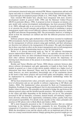 Empir Software Eng (2006) 11: 203–225                                              205


environments structured using gate oriented PM. Mature organizations add not only
rigour and order to a chaotic environment, but also certain characteristics similar to
a successful agile development project (Paulk et al., 1995; Paulk, 1999; Paulk, 2001).
   Gate oriented PM models have already been integrated with more iterative
development models in general (Gilb, 1998) and the Rational Uniﬁed Process
(RUP) in particular (Royce, 1998). A proposal on how to integrate an instance of a
gate model with various development methodologies, has been presented (Wallin
et al., 2002), although only at an overview level. The research presented by Wallin
et al. presents the overall concepts and problems involved in combining a project
management model with several different software development processes, includ-
ing RUP and eXtreme Programming (XP). The presentation, however, is lacking in
detail of how the interfaces are deﬁned and how the different processes need to
be modiﬁed.
   Software projects using agile methods have indeed been executed in traditional
PM environments, but the main characteristics of the PM are not originally designed
for the management of software projects using agile methods, and their advantages
are therefore not utilised in the management of the project. The agile development
has in these cases had no effect on the project management and overall management
of the project despite demonstrating success on the development level.
   Rainer et al. present interesting work on Bbuy in’’ for software development
process improvement (Rainer et al., 2003). This is an especially relevant issue for
agile methods as these are often introduced bottom up in contrast to top down for
most other software development processes. They present the importance of
showing local effectiveness of the process to developers in contrast to metrics from
other locations.
   Boehm and Turner (Boehm and Turner, 2004) discuss contrasts between plan
driven software development and agile approaches at length in their book. Gate
models in general are a form of plan driven models, deﬁned on a higher level of
abstraction than those discussed. Those used by the companies involved in this
study, however, are more specialised. Interestingly one of the conclusions drawn
in the book is that future projects will need both agility and discipline, which can
be implemented by containing the agile development methodology within the
gate model.
   XP has been structured into values, principles and practices. Values are at a high
level of abstraction and are not speciﬁc to software engineering or XP (Beck and
Andres, 2004). The fundamental values presented by Beck are Communication,
Simplicity, Feedback, Courage and Respect, but it is also contended that a team needs
further values to function. The principles are intended to bridge the gap between the
abstract general values and the detailed speciﬁc practices. The principles, in contrast
to the values will differ depending on the domain that you are in. The principles
presented in XP are humanity, economics, mutual beneﬁt, self similarity, improve-
ment, diversity, reﬂection, ﬂow, opportunity, redundancy, failure, quality, baby steps
and accepted responsibility. For details on the speciﬁcs of the values, principles and
practices of XP, please refer to Beck (Beck and Andres, 2004).
   XP is most frequently presented as the 12 detailed practices that are common
knowledge in the Software Engineering community by now. Presenting XP as
composed of 12 practices is similar to describing a car as composed of four wheels.
While the description is true and the wheels really are an important part of the car,
there are a many crucial details omitted. Simply quoting these practices might give an
                                                                               Springer
 