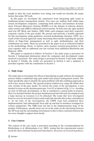 206                                                 Empir Software Eng (2006) 11: 203–225


insight in what the team members were doing, but would not describe the major
factors that make XP work.
   In this paper we investigate the experiences from integrating agile teams in
traditional project management models. Two cases are studied, both within large
system development companies, comprising both software and hardware develop-
ment. Ericsson Microwave Systems (EMW) is in the domain of airborne defence
radar systems and ABB in industrial control systems. In both cases the agile method
used was XP (Beck and Andres, 2004) while each company used their respective
corporate variant of the gate model. We present and motivate a feasible approach
for this investigation, using qualitative research methodology (Seaman, 1999). As a
result of this research approach, many interesting observations regarding the speciﬁc
effects of Stage-Gate management as well as agile methodologies, and their
combination are made. These are presented in the paper in an as structured fashion
as the methodology allows. A shorter, more practice oriented presentation of the
cases together with an additional case has recently been published (Karlstrom and
                                                                              ¨
Runeson, 2005).
   This paper is organised as follows. In Section 2, the study scope is presented. In
Section 3, background information about the companies and development teams
involved is presented. The study design is presented in Section 4 and study validity
in Section 5. Finally, the results are presented in Section 6 and a summary is
provided together with the conclusions in Section 7.


2. Study Scope

The study aims to investigate the effects of introducing an agile software development
process within a traditional stage gate model style project management system. The
study speciﬁcally aims to identify the main problems with this combined approach as
well as key success factors. The speciﬁc projects studied were using XP within their
own variants of the gate model. To narrow the scope of the investigation, it was
decided to focus on the decision point gate 3 (or G3 as shown in Fig. 1), i.e., deciding
on start of full-scale development, as this is considered a crucial point in projects.
Here it is decided whether the project should proceed into full-scale development and
a large increase in resources is to be allocated. The teams that were investigated
however were far beyond G3 and as such could only describe this as they remembered
it. At the time of the investigation, the EMW team had completed their
implementation, had subsequently been split up and had its members reassigned to
various assignments. The ABB team was late in the implementation stage of the
product. Furthermore, speciﬁc focus was set in the study on the interfacing between
the XP team and the surrounding environment as this is where contrasts between the
two were thought to appear most clearly.


3. Case Contexts

The context of the case study is presented according to the recommendations by
Kitchenham et al. (Kitchenham et al., 2002) stating that the experimental context
needs the three elements background information, discussion of research hypotheses,

      Springer
 