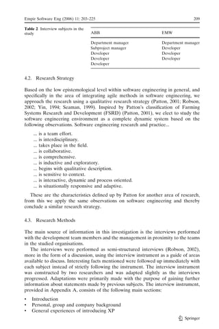 Empir Software Eng (2006) 11: 203–225                                            209

Table 2 Interview subjects in the
study                               ABB                          EMW

                                    Department manager           Department manager
                                    Subproject manager           Developer
                                    Developer                    Developer
                                    Developer                    Developer
                                    Developer


4.2. Research Strategy

Based on the low epistemological level within software engineering in general, and
speciﬁcally in the area of integrating agile methods in software engineering, we
approach the research using a qualitative research strategy (Patton, 2001; Robson,
2002; Yin, 1994; Seaman, 1999). Inspired by Patton’s classiﬁcation of Farming
Systems Research and Development (FSRD) (Patton, 2001), we elect to study the
software engineering environment as a complete dynamic system based on the
following observations. Software engineering research and practice...
     ...   is a team effort.
     ...   is interdisciplinary.
     ...   takes place in the ﬁeld.
     ...   is collaborative.
     ...   is comprehensive.
     ...   is inductive and exploratory.
     ...   begins with qualitative description.
     ...   is sensitive to context.
     ...   is interactive, dynamic and process oriented.
     ...   is situationally responsive and adaptive.
   These are the characteristics deﬁned up by Patton for another area of research,
from this we apply the same observations on software engineering and thereby
conclude a similar research strategy.

4.3. Research Methods

The main source of information in this investigation is the interviews performed
with the development team members and the management in proximity to the teams
in the studied organisations.
   The interviews were performed as semi-structured interviews (Robson, 2002),
more in the form of a discussion, using the interview instrument as a guide of areas
available to discuss. Interesting facts mentioned were followed up immediately with
each subject instead of strictly following the instrument. The interview instrument
was constructed by two researchers and was adapted slightly as the interviews
progressed. Adaptations were primarily made with the purpose of gaining further
information about statements made by previous subjects. The interview instrument,
provided in Appendix A, consists of the following main sections:
&   Introduction
&   Personal, group and company background
&   General experiences of introducing XP
                                                                            Springer
 