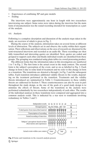 210                                                        Empir Software Eng (2006) 11: 203–225


&     Experiences of combining XP and gate models
&     Ending
   The interviews were approximately one hour in length with two researchers
interviewing one subject. Some notes were taken during the interview but the main
form of documentation was the sound recording intended for transcription as a part
of the analysis.

4.4. Analysis

Following is a complete description and discussion of the analysis steps taken in the
study, an overview of which is given in Fig. 2.
   During the course of the analysis, information takes on several forms at different
levels of abstraction. The subjects act in and observe the reality within their organi-
sation. Their reﬂections and observations on the area of research are discussed in the
semi-structured interviews and recorded as an audio ﬁle. These recordings are then
fully transcribed and interesting quotes are identiﬁed. Next, quotes are coded and
grouped to support each other and ﬁnally individual results are identiﬁed from these
groups. The grouping was conducted using plain tables in a word processing product.
   The different forms that the information takes in this investigation are numbered
1 to 7 in Fig. 2. The ﬁrst form is the actual event in the study context. The second
form is the subject’s perception of the event, and so on as labelled in Fig. 2. Each
change in form is due to some kind of treatment and we refer to this change in form
as a transition. The transitions are denoted ! through K in Fig. 2 and the subsequent
tables. Each transition introduces additional validity threats to the results, depend-
ing on the treatment performed in the transition. Treatments and the validity
threats introduced are summarised in Table 3. Countermeasures to these validity
threats are addressed in Section 5. These countermeasures can also be seen in part
throughout the study design, as the one of the goals of a good study design is to
minimise the effects of threats. Some of the transitions in the analysis were
performed redundantly by two researchers independently of each other. The results
of the individual analyses in these transitions were compared and aggregated into a
common analysis result. This is indicated by a star next to transitions involving
redundancy in Tables 3 and 5.




Fig. 2 Forms and transitions in the research analysis process
      Springer
 
