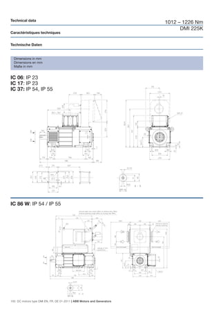 Technical data
                                                                        1012 – 1226 Nm
                                                                              DMI 225K
Caractéristiques techniques


Technische Daten


  Dimensions in mm
  Dimensions en mm
  Maße in mm


IC 06: IP 23
IC 17: IP 23
IC 37: IP 54, IP 55




IC 86 W: IP 54 / IP 55




100 DC motors type DMI EN, FR, DE 01-2011 | ABB Motors and Generators
 