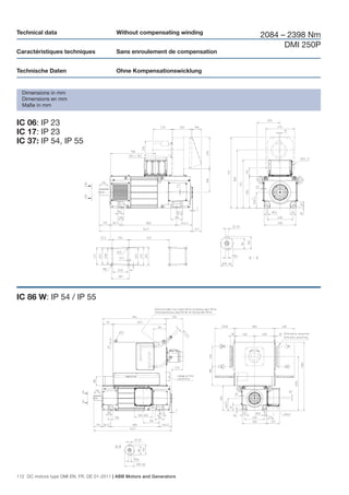 Technical data                             Without compensating winding
                                                                              2084 – 2398 Nm
                                                                                    DMI 250P
Caractéristiques techniques                Sans enroulement de compensation


Technische Daten                           Ohne Kompensationswicklung


  Dimensions in mm
  Dimensions en mm
  Maße in mm


IC 06: IP 23
IC 17: IP 23
IC 37: IP 54, IP 55




IC 86 W: IP 54 / IP 55




112 DC motors type DMI EN, FR, DE 01-2011 | ABB Motors and Generators
 