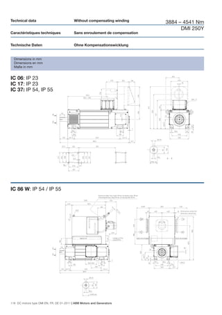 Technical data                             Without compensating winding
                                                                              3884 – 4541 Nm
                                                                                    DMI 250Y
Caractéristiques techniques                Sans enroulement de compensation


Technische Daten                           Ohne Kompensationswicklung


  Dimensions in mm
  Dimensions en mm
  Maße in mm


IC 06: IP 23
IC 17: IP 23
IC 37: IP 54, IP 55




IC 86 W: IP 54 / IP 55




118 DC motors type DMI EN, FR, DE 01-2011 | ABB Motors and Generators
 