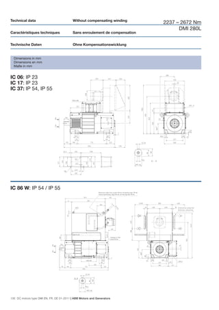 Technical data                             Without compensating winding
                                                                              2237 – 2672 Nm
                                                                                    DMI 280L
Caractéristiques techniques                Sans enroulement de compensation


Technische Daten                           Ohne Kompensationswicklung


  Dimensions in mm
  Dimensions en mm
  Maße in mm


IC 06: IP 23
IC 17: IP 23
IC 37: IP 54, IP 55




IC 86 W: IP 54 / IP 55




130 DC motors type DMI EN, FR, DE 01-2011 | ABB Motors and Generators
 