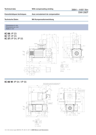 Technical data                             With compensating winding
                                                                              3884 – 4481 Nm
                                                                                    DMI 280T
Caractéristiques techniques                Avec enroulement de compensation


Technische Daten                           Mit Kompensationswicklung


  Dimensions in mm
  Dimensions en mm
  Maße in mm


IC 06: IP 23
IC 17: IP 23
IC 37: IP 54, IP 55




IC 86 W: IP 54 / IP 55




144 DC motors type DMI EN, FR, DE 01-2011 | ABB Motors and Generators
 