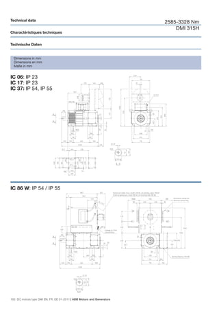 Technical data
                                                                        2585-3328 Nm
                                                                            DMI 315H
Charactéristiques techniques


Technische Daten


  Dimensions in mm
  Dimensions en mm
  Maße in mm


IC 06: IP 23
IC 17: IP 23
IC 37: IP 54, IP 55




IC 86 W: IP 54 / IP 55




150 DC motors type DMI EN, FR, DE 01-2011 | ABB Motors and Generators
 