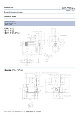 Technical data
                                                                        6188-7787 Nm
                                                                            DMI 315V
Charactéristiques techniques


Technische Daten


  Dimensions in mm
  Dimensions en mm
  Maße in mm


IC 06: IP 23
IC 17: IP 23
IC 37: IP 54, IP 55




IC 86 W: IP 54 / IP 55




160 DC motors type DMI EN, FR, DE 01-2011 | ABB Motors and Generators
 