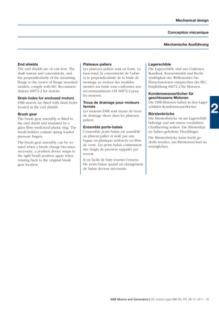 Mechanical design


                                                                                                  Conception mécanique


                                                                                                Mechanische Ausführung




End shields                               Plateaux-paliers                           Lagerschilde
The end shields are of cast iron. The     Les plateaux-paliers sont en fonte. Le     Die Lagerschilde sind aus Gußeisen.
shaft runout and concentricity, and       faux-rond, la concentricité de l’arbre     Rundlauf, Konzentrizität und Recht-
the perpendicularity of the mounting      et la perpendicularité de la bride de      winkligkeit des Wellenendes bei
ﬂange to the motor of ﬂange mounted       montage au moteur des modèles              Flanschmotoren entsprechen der IEC-
models, comply with IEC Recommen-         montés sur bride sont conformes aux        Empfehlung 60072-2 für Motoren.
dations 60072-2 for motors.               recommandations CEI 60072-2 pour
                                          les moteurs.                               Kondenswasserlöcher für
Drain holes for enclosed motors                                                      geschlossene Motoren
DMI motors are ﬁtted with drain holes     Trous de drainage pour moteurs             Die DMI-Motoren haben in den Lager-
located in the end shields.
Brush gear
                                          fermés
                                          Les moteurs DMI sont munis de trous
                                          de drainage situés dans les plateaux-
                                                                                     schilden Kondenswasserlöcher.
                                                                                     Bürstenbrücke
                                                                                     Die Bürstenbrücke ist am Lagerschild
                                                                                                                                  2
The brush gear assembly is ﬁtted to       paliers.
the end shield and insulated by a                                                    befestigt und mit einem verstärkten
glass ﬁbre reinforced plastic ring. The   Ensemble porte-balais                      Glasﬁberring isoliert. Die Bürstenhal-
brush holders contain spring loaded       L’ensemble porte-balais est assemblé       ter haben gefederte Druckﬁnger.
pressure ﬁngers.                          au plateau-palier et isolé par une         Die Bürstenbrücke kann leicht ge-
                                          bague en plastique renforcée en ﬁbre       dreht werden, um Bürstenwechsel zu
The brush gear assembly can be ro-
                                          de verre. Les porte-balais contiennent     ermöglichen.
tated when a brush change becomes
                                          des doigts de pression rappelés par
necessary, a position device snaps to
                                          ressort.
the right brush position again when
rotating back to the original brush       Il est facile de faire tourner l’ensem-
gear location.                            ble porte-balais quand un changement
                                          de balais devient nécessaire.




                                                           ABB Motors and Generators | DC motors type DMI EN, FR, DE 01-2011 19
 