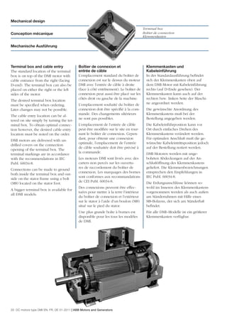 Mechanical design
                                                                                        Terminal box
Conception mécanique                                                                    Boîtier de connection
                                                                                        Klemmenkasten

Mechanische Ausführung




Terminal box and cable entry                 Boîtier de connexion et                      Klemmenkasten und
The standard location of the terminal        entrée de câble                              Kabeleinführung
box is on top of the DMI motor with          L’emplacement standard du boîtier de         In der Standardausführung beﬁndet
cable entrance from the right (facing        connexion est sur le dessus du moteur        sich der Klemmenkasten oben auf
D-end). The terminal box can also be         DMI avec l’entrée de câble à droite          dem DMI-Motor mit Kabeleinführung
placed on either the right or the left       (face à côté entrînement). Le boîtier de     rechts (auf D-Ende gesehen). Der
sides of the motor.                          connexion peut aussi être placé sur les      Klemmenkasten kann auch auf der
                                             côtés droit ou gauche de la machine.         rechten bzw. linken Seite der Maschi-
The desired terminal box location
                                             L’emplacement souhaité du boîtier de         ne angeordnet werden.
must be speciﬁed when ordering.
Later changes may not be possible.           connexion doit être spéciﬁé à la com-        Die gewünschte Anordnung des
                                             mande. Des changements ultérieurs            Klemmenkastens muß bei der
The cable entry location can be al-
                                             ne sont pas possibles.                       Bestellung angegeben werden.
tered on site simply by turning the ter-
minal box. To obtain optimal connec-         L’emplacement de l’entrée de câble           Die Kabeleinführposition kann vor
tion however, the desired cable entry        peut être modiﬁée sur le site en tour-       Ort durch einfaches Drehen des
location must be noted on the order.         nant le boîtier de connexion. Cepen-         Klemmenkastens verändert werden.
                                             dant, pour obtenir une connexion             Für optimalen Anschluß muß die ge-
DMI motors are delivered with un-
                                             optimale, l’emplacement de l’entrée          wünschte Kabeleintrittsposition jedoch
drilled covers on the connection
                                             de câble souhaitée doit être précisé à       auf der Bestellung notiert werden.
opening of the terminal box. The
                                             la commande.                                 DMI-Motoren werden mit unge-
terminal markings are in accordance
with the recommendations in IEC              Les moteurs DMI sont livrés avec des         bohrten Abdeckungen auf der An-
Publ. 60034-8.                               carters non percés sur les ouvertu-          schlußöffnung des Klemmenkastens
                                             res de raccordement du boîtier de            geliefert. Die Klemmenbezeichnungen
Connections can be made to ground
                                             connexion. Les marquages des bornes          entsprechen den Empfehlungen in
both inside the terminal box and out-
                                             sont conformes aux recommandations           IEC Publ. 60034-8.
side on the stator frame using a bolt
                                             de CEI Publ. 60034-8.                        Die Erdungsanschlüsse können so-
(M8) located on the stator foot.
                                             Des connexions peuvent être effec-           wohl im Inneren des Klemmenkastens
A bigger terminal box is available for
                                             tuées pour mettre à la terre l’intérieur     vorgenommen werden als auch außen
all DMI models.
                                             du boîtier de connexion et l’extérieur       am Ständerrahmen mit Hilfe eines
                                             sur le stator à l’aide d’un boulon (M8)      M8-Bolzens, der sich am Ständerfuß
                                             situé sur le pied du stator.                 beﬁndet.
                                             Une plus grande boîte à bornes est           Für alle DMI–Modelle ist ein größerer
                                             disponible pour les tous les modèles         Klemmenkasten verfügbar.
                                             de DMI.




20 DC motors type DMI EN, FR, DE 01-2011 | ABB Motors and Generators
 