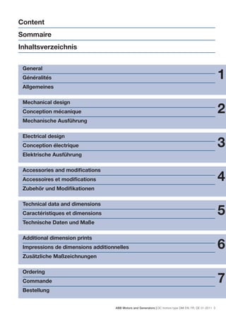 Content
Sommaire
Inhaltsverzeichnis


 General
 Généralités                                                                                              1
 Allgemeines

 Mechanical design
 Conception mécanique                                                                                     2
 Mechanische Ausführung

 Electrical design
 Conception électrique                                                                                    3
 Elektrische Ausführung

 Accessories and modiﬁcations
 Accessoires et modiﬁcations                                                                              4
 Zubehör und Modiﬁkationen

 Technical data and dimensions
 Caractéristiques et dimensions                                                                           5
 Technische Daten und Maße

 Additional dimension prints
 Impressions de dimensions additionnelles                                                                 6
 Zusätzliche Maßzeichnungen

 Ordering
 Commande                                                                                                 7
 Bestellung


                                    ABB Motors and Generators | DC motors type DMI EN, FR, DE 01-2011 3
 