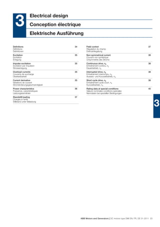 Electrical design
  3               Conception électrique
                  Elektrische Ausführung

Deﬁnitions                            34        Field control                                              37
Déﬁnitions                                      Régulation du champ
Deﬁnitionen                                     Drehzahlregelung
Excitation                            35        Non-symmetrical current                                    38
Excitation                                      Courant non symétrique
Erregung                                        Unsymmetrie des Stroms
Impulse excitation                    35        Continuous drive, n2                                       38
Excitation par impulsion                        Entraînement continu, n2
Strosserregung                                  Dauerbetrieb, n2
Overload currents                     35        Interrupted drive, n3                                      38
Courants de surcharge                           Entraînement interrompu, n3
Überlastbarkeit                                 Aussetz- und Kurzzeitbetrieb, n3
Current derivative                    35        Short cycle drive, n4                                      38
Variations de courant                           Entraînement cycle court, n4
Stromänderungsgeschwindigkeit                   Kurzzeitbetrieb, n4
Power characteristics                 36        Rating data at special conditions                          40
Puissance, caractéristiques                     Valeurs nominales conditions spéciales
Leistungskennlinien                             Nenndaten bei speziellen Bedingungen
Standstill loading                    37
Charges à l’arrêt
Stillstand unter Belastung
                                                                                                                  3




                                           ABB Motors and Generators | DC motors type DMI EN, FR, DE 01-2011 33
 