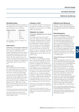 Electrical design


                                                                                                        Conception électrique


                                                                                                      Elektrische Ausführung




Standstill loading                          Charges à l’arrêt                             Stillstand unter Belastung
The permissible currents in relation to     Les courants autorisés en fonction de         Folgende auf die Belastungsdauer
the duration of load, with the air cool-    la durée de la charge et avec refroi-         bezogene Ströme sind bei eingeschal-
ing in operation, are as follows:           dissement à air en service, sont dispo-       teter Kühlung während des Stillstands
                                            nibles sur demande:                           zulässig:
Armature current %     Load duration
  200                   10 s                Régulation du champ
  100                   30 s                                                              Drehzahlregelung
                                            Trimming, affaiblissement de champ
  50                    90 s                constant                                      Konstante Feldschwächung
  20                    10 min              Les moteurs peuvent être fournis              Motoren mit erhöhter Grunddrehzahl
  15                    continuous          pour une vitesse de base ajustée par          durch konstante Feldschwächung
Note: If higher values are required con-    trimming (affaiblissement de champ            (werksseitig) können geliefert wer-
tact ABB Motors.                            constant). L’ajustement de la vitesse         den. Die Grunddrehzahlerhöhung
                                            par trimming ne doit pas dépasser             durch Feldschwächung darf 20 % der
                                            20 % des vitesses de base indiquées           listenmäßigen Grunddrehzahl nicht
Field control
                                            dans les feuilles de caractéristiques.        übersteigen. Die neue Drehzahl darf
Trimming, constant ﬁeld weakening                                                         die im Datenteil angegebene höchste
                                            La nouvelle vitesse ne doit pas dé-
Motors can be supplied for trimmed
base speed (constant ﬁeld weak-
ening). Adjustment of the base speed
by trimming should not exceed 20 %
                                            passer la vitesse mécanique maximum
                                            indiquée dans ce catalogue. Pour les
                                            réglages plus avancés, prière de con-
                                                                                          mechanische Drehzahl nicht über-
                                                                                          schreiten. Bei Wunsch nach stärkerer
                                                                                          Feldschwächung lassen Sie sich bitte
                                                                                                                                      3
                                            tacter l’usine.                               von ABB beraten.
of the base speeds listed in the data
sheets. The new speed is not to ex-         Régulation du champ                           Drehzahlregelungd urchF eldschwä-
ceed the maximum mechanical speed           La feuille de caractéristiques techni-        chung
listed in this catalogue. For higher rate   ques contient deux limites de vitesse         In den Datentabellen sind drei Grenz-
of trimming, please contact the fac-        qui peuvent être indiquées pour les           werte für Feldschwächung angegeben,
tory.                                       moteurs à régulation du champ avec            die für Motoren mit Drehzahlregelung
                                            courant nominal du moteur et courant          durch Feldschwächung bei vollem
Field control                                                                             Motorstrom und Überstrom gewähr-
                                            maximum. n2, n3 et n4 sont les limites
The technical data sheet contains                                                         leistet werden können. n2, n3 und n4
                                            pour différents types d’applications
two speed limits that can be quoted                                                       sind Grenzwerte für unterschiedliche
                                            moteur. Pour les vitesses au-dessus de
for motors with ﬁeld regulation with                                                      Motoranwendungen. Bei Überschrei-
                                            ces limites, les moteurs doivent être
full motor current and overcurrent.                                                       tung dieser Grenzwerte müssen die
                                            utilisés avec un courant nominal et
n2, n3 and n4 are the limits for differ-                                                  Strom- und Überstromparameter
                                            maximum réduits selon le diagramme
ent types of motor applications. For                                                      gemäß dem nachstehenden Diagramm
                                            ci-dessous. ABB doit être informé de
speeds above these limits, the motors                                                     reduziert werden. Eine beabsichtigte
                                            tout trimming de la vitesse de base
must be operated with reduced cur-                                                        Drehzahlerhöhung durch Feldschwä-
                                            nominale de telle sorte que des essais
rent and over-current according to the                                                    chung muss ABB mitgeteilt werden,
                                            de surrégime puissent être effectués.
diagram below. ABB must be noti-                                                          damit normgerechte Drehzahlprü-
ﬁed of any trimming of the rated base       Noter que la vitesse maximum imprimée         fungen durchgeführt werden können.
speed so that overspeed tests can be        sur la plaque signalétique ne doit pas être
                                            dépassée.                                     Es ist zu beachten, daß die höchste auf
performed.                                                                                dem Leistungsschild angegebene Drehzahl
                                            Noter que la vitesse maximum méca-            nicht überschritten werden darf.
Note that the maximum speed as printed      nique de fonctionnement ne doit pas être
on the rating plate must not be exceeded.                                                 Achtung: Die höchste mechanische Dreh-
                                            dépassée au moyen de la régulation du         zahl darf nicht durch Feldschwächung
Note that the maximum mechanical            champ.                                        überschritten werden.
operating speed must not be exceeded by
means of ﬁeld control.




                                                               ABB Motors and Generators | DC motors type DMI EN, FR, DE 01-2011 37
 