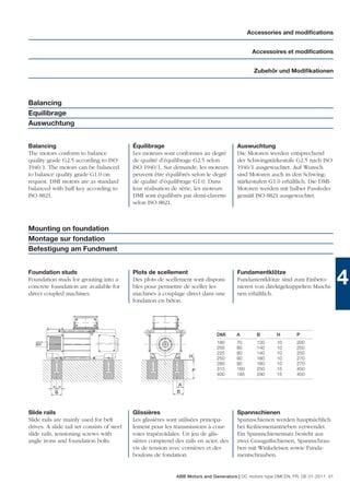 Accessories and modiﬁcations


                                                                                               Accessoires et modiﬁcations


                                                                                                Zubehör und Modiﬁkationen




Balancing
Equilibrage
Auswuchtung


Balancing                                    Équilibrage                                Auswuchtung
The motors conform to balance                Les moteurs sont conformes au degré        Die Motoren werden entsprechend
quality grade G2.5 according to ISO          de qualité d’équilibrage G2.5 selon        der Schwingstärkestufe G2.5 nach ISO
1940/1. The motors can be balanced           ISO 1940/1. Sur demande, les moteurs       1940/1 ausgewuchtet. Auf Wunsch
to balance quality grade G1.0 on             peuvent être équilibrés selon le degré     sind Motoren auch in den Schwing-
request. DMI motors are as standard          de qualité d’équilibrage G1.0. Dans        stärkestufen G1.0 erhältlich. Die DMI-
balanced with half key according to          leur réalisation de série, les moteurs     Motoren werden mit halber Passfeder
ISO 8821.                                    DMI sont équilibrés par demi-clavette      gemäß ISO 8821 ausgewuchtet.
                                             selon ISO 8821.



Mounting on foundation
Montage sur fondation
Befestigung am Fundment


Foundation studs
Foundation studs for grouting into a
concrete foundation are available for
                                             Plots de scellement
                                             Des plots de scellement sont disponi-
                                             bles pour permettre de sceller les
                                                                                        Fundamentklötze
                                                                                        Fundamentklötze sind zum Einbeto-
                                                                                        nieren von direktgekuppelten Maschi-
                                                                                                                                     4
direct coupled machines.                     machines à couplage direct dans une        nen erhältlich.
                                             fondation en béton.




                                                                               DMI      A        B       H        P
                                                                               180      70       120     10       200
                                                                               200      80       140     10       250
                                                                               225      80       140     10       250
                                                                    H          250      90       160     10       270
                                                                               280      90       160     10       270
                                                                     P         315      160      250     15       450
                                                                               400      185      290     15       450

          = =                                                   A
           B                                                   B



Slide rails                                  Glissières                                 Spannschienen
Slide rails are mainly used for belt         Les glissières sont utilisées principa-    Spannschienen werden hauptsächlich
drives. A slide rail set consists of steel   lement pour les transmissions à cour-      bei Keilriemenantrieben verwendet.
slide rails, tensioning screws with          roies trapézoïdales. Un jeu de glis-       Ein Spannschienensatz besteht aus
angle irons and foundation bolts.            sières comprend des rails en acier, des    zwei Graugußschienen, Spannschrau-
                                             vis de tension avec cornières et des       ben mit Winkeleisen sowie Funda-
                                             boulons de fondation.                      mentschrauben.


                                                              ABB Motors and Generators | DC motors type DMI EN, FR, DE 01-2011 51
 