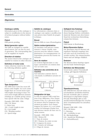 General


Généralités


Allgemeines




Catalogue validity                           Validité du catalogue                      Gültigkeit des Katalogs
Information given in this catalogue is       Les informations contenues dans ce         Abweichungen von den Angaben
subject to modiﬁcation in the interest       catalogue sont sujettes à modiﬁca-tion     dieses Katalogs bleiben vorbehalten,
of technical progress without further        sans préavis dans l’intérêt du progrès     damit die Motoren stets dem letzten
notice.                                      technique.                                 Stand der technischen Entwicklung
                                                                                        entsprechen können.
Patent                                       Brevet
DMI patents pending.                         Brevets DMI en cours d’homologation.       Patent
                                                                                        DMI Patente in Bearbeitung.
Motor/generator option                       Option moteur/génératrice
The DMI are designed as variable             Les machines sont prévues comme            Motor/Generator-Option
speed motors, but can also be used           moteurs à vitesse variable, mais           Die Maschinen sind als Motoren mit
as generators. The corresponding data        peuvent aussi être utilisées comme         regelbarer Drehzahl ausgelegt, kön-
can be supplied on request.                  génératrices. Les renseignements cor-      nen aber auch als Generatoren ver-
                                             respondants peuvent être fournis sur       wendet werden. Die entsprechenden
Direction of rotation                        demande.                                   Daten sind auf Anfrage erhältlich.
The motors listed in this catalogue are
suitable for rotation in either direction.   Sens de rotation                           Drehsinn
                                             Les moteurs ﬁgurant dans ce cata-          Die Motoren dieses Katalogs eignen
Deﬁnition of motor ends                      logue conviennent à la rotation dans       sich für beide Drehrichtungen.
Unless otherwise stated in the order,        l’un ou l’autre sens.
the following deﬁnition applies.                                                        Deﬁnition der Motorenden
                                             Déﬁnition des extrémités de la             Soweit keine andere Übereinkunft
       D-end            N-end                machine                                    vorliegt, gilt folgende Deﬁnition:
                                             Sauf indication contraire dans la
                                             com-mande, la déﬁnition suivante est              D-Ende        N-Ende
                                             valide.
               Commutator                     Côté entrînement        Côté collecteur

Type designation                                                                                        Kommutator
The DMI motor series has seven dif-
ferent centre heights. For each centre                                                  Typenbezeichnung
height there are several motor types                         Collecteur                 Die DMI-Motoren sind mit sieben un-
with lengths increasing in steps. For                                                   terschiedlichen Achshöhen lieferbar.
each motor length different armature         Désignation du type                        Für jede Achshöhe gibt es mehrere
windings are available giving various        La série de moteurs DMI a sept hau-        Motortypen in abgestuften Längen.
base speeds with the same voltage.           teurs d’axe différentes. Pour chaque       Für jede Motorlänge gibt es eine
                                             hauteur d’axe, il y a plu-sieurs types     Anzahl Läuferwicklungen für verschie-
Example: DMI 180B - CBA
                                             de moteurs dont les longueurs aug-         dene Grunddrehzahlen bei derselben
DM = DC Motor
                                             mentent par paliers. Pour chaque           Spannung.
I = Motor type
                                             longueur de moteur, il y a un certain
180 = Centre height in mm                                                               Beispiel: DMI 180B - CBA
                                             nombre de bobinages d’induit don-
B = Core length                                                                         DM = DC-Motor
                                             nant diverses vitesses de base avec la
CB = Winding number                                                                     I = Motortyp
                                             même tension.
A = Speed range                                                                         180 = Achshöhe in mm
                                             Exemple : DMI 180B - CBA                   B = Blechpaketlänge
                                             DM = Moteur DC                             CB = Anzahl der Wicklungen
                                             I = Type de moteur                         A = Drehzahlbereich
                                             180 = Hauteur du centre en mm
                                             B = Longueur du noyau
                                             CB = Numéro de bobinage
                                             A = Plage de vitesses



6 DC motors type DMI EN, FR, DE 01-2011 | ABB Motors and Generators
 