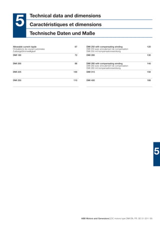 Technical data and dimensions
  5              Caractéristiques et dimensions
                 Technische Daten und Maße

Allowable current ripple             67       DMI 250 with compensating winding                         120
Ondulations de courant autorisées             DMI 250 avec enroulement de compensation
ZulässigeStromwelligkeit                      DMI 250 mit kompensationswicklung
DMI 180                              72       DMI 280                                                   130


DMI 200                              86       DMI 280 with compensating winding                         140
                                              DMI 280 avec enroulement de compensation
                                              DMI 280 mit kompensationswicklung
DMI 225                             100       DMI 315                                                   150


DMI 250                             110       DMI 400                                                   166




                                                                                                                 5




                                          ABB Motors and Generators | DC motors type DMI EN, FR, DE 01-2011 65
 