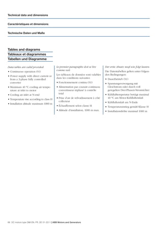 Technical data and dimensions


Caractéristiques et dimensions


Technische Daten und Maße




Tables and diagrams
Tableaux et diagrammes
Tabellen und Diagramme

Data tables are valid provided:              Le premier paragraphe doit se lire        Der erste Absatz muß wie folgt lauten:
                                             comme suit:                               Die Datentabellen gelten unter folgen-
• Continuous operation (S1)
                                             Les tableaux de données sont valables     den Bedingungen:
• Power supply with direct current or
                                             dans les conditions suivantes             • Dauerbetrieb (S1)
  from a 3-phase fully controlled
  converter                                  • Fonctionnement continu (S1)             • Spannungsversorgung mit
• Maximum 40 °C cooling air tempe-           • Alimentation par courant continuou        Gleichstrom oder durch voll
  rature at inlet to motor                     convertisseur triphasé à contrôle         geregelten Drei-Phasen-Stromrichter
• Cooling air inlet at N-end                   total                                   • Kühllufttemperatur beträgt maximal
                                             • Prise d’air de refroidissement à côté     40 °C am Motor-Kühllufteinlaß
• Temperature rise according to class H
                                               collecteur                              • Kühllufteinlaß am N-Ende
• Installation altitude maximum 1000 m
                                             • Échauffement selon classe H             • Temperaturanstieg gemäß Klasse H
                                             • Altitude d’installation, 1000 m max.    • Installationshöhe maximal 1000 m




66 DC motors type DMI EN, FR, DE 01-2011 | ABB Motors and Generators
 