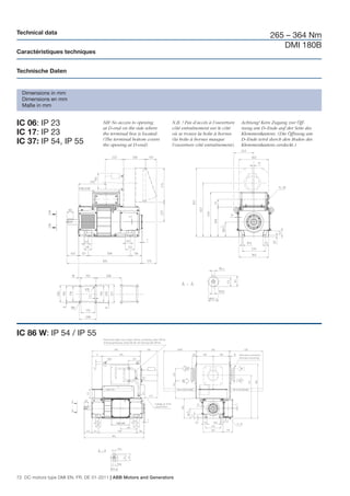 Technical data
                                                                                                                    265 – 364 Nm
                                                                                                                       DMI 180B
Caractéristiques techniques


Technische Daten


  Dimensions in mm
  Dimensions en mm
  Maße in mm


IC 06: IP 23                         NB! No access to opening
                                     at D-end on the side where
                                                                    N.B. ! Pas d’accès à l’ouverture
                                                                    côté entraînement sur le côté
                                                                                                       Achtung! Kein Zugang zur Öff-
                                                                                                       nung am D–Ende auf der Seite des
IC 17: IP 23                         the terminal box is located.   où se trouve la boîte à bornes     Klemmenkastens. (Die Öffnung am
                                     (The terminal bottom covers    (la boîte à bornes masque          D–Ende wird durch den Boden des
IC 37: IP 54, IP 55                  the opening at D-end)          l’ouverture côté entraînement).    Klemmenkastens verdeckt.)




IC 86 W: IP 54 / IP 55




72 DC motors type DMI EN, FR, DE 01-2011 | ABB Motors and Generators
 