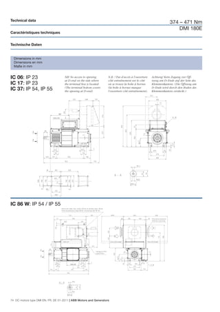 Technical data
                                                                                                                    374 – 471 Nm
                                                                                                                        DMI 180E
Caractéristiques techniques


Technische Daten


  Dimensions in mm
  Dimensions en mm
  Maße in mm


IC 06: IP 23                         NB! No access to opening
                                     at D-end on the side where
                                                                    N.B. ! Pas d’accès à l’ouverture
                                                                    côté entraînement sur le côté
                                                                                                       Achtung! Kein Zugang zur Öff-
                                                                                                       nung am D–Ende auf der Seite des
IC 17: IP 23                         the terminal box is located.   où se trouve la boîte à bornes     Klemmenkastens. (Die Öffnung am
                                     (The terminal bottom covers    (la boîte à bornes masque          D–Ende wird durch den Boden des
IC 37: IP 54, IP 55                  the opening at D-end)          l’ouverture côté entraînement).    Klemmenkastens verdeckt.)




IC 86 W: IP 54 / IP 55




74 DC motors type DMI EN, FR, DE 01-2011 | ABB Motors and Generators
 