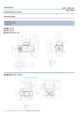 Technical data
                                                                       425 – 606 Nm
                                                                          DMI 180H
Caractéristiques techniques


Technische Daten


  Dimensions in mm
  Dimensions en mm
  Maße in mm


IC 06: IP 23
IC 17: IP 23
IC 37: IP 54, IP 55




IC 86 W: IP 54 / IP 55




76 DC motors type DMI EN, FR, DE 01-2011 | ABB Motors and Generators
 