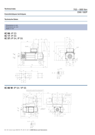 Technical data
                                                                       703 – 889 Nm
                                                                           DMI 180P
Caractéristiques techniques


Technische Daten


  Dimensions in mm
  Dimensions en mm
  Maße in mm


IC 06: IP 23
IC 17: IP 23
IC 37: IP 54, IP 55




IC 86 W: IP 54 / IP 55




80 DC motors type DMI EN, FR, DE 01-2011 | ABB Motors and Generators
 