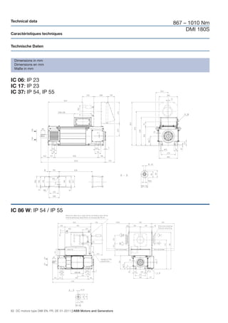 Technical data
                                                                       867 – 1010 Nm
                                                                            DMI 180S
Caractéristiques techniques


Technische Daten


  Dimensions in mm
  Dimensions en mm
  Maße in mm


IC 06: IP 23
IC 17: IP 23
IC 37: IP 54, IP 55




IC 86 W: IP 54 / IP 55




82 DC motors type DMI EN, FR, DE 01-2011 | ABB Motors and Generators
 