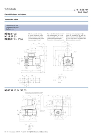 Technical data
                                                                                                                    379 – 523 Nm
                                                                                                                       DMI 200B
Caractéristiques techniques


Technische Daten


  Dimensions in mm
  Dimensions en mm
  Maße in mm


IC 06: IP 23                         NB! No access to opening
                                     at D-end on the side where
                                                                    N.B. ! Pas d’accès à l’ouverture
                                                                    côté entraînement sur le côté
                                                                                                       Achtung! Kein Zugang zur Öff-
                                                                                                       nung am D–Ende auf der Seite des
IC 17: IP 23                         the terminal box is located.   où se trouve la boîte à bornes     Klemmenkastens. (Die Öffnung am
                                     (The terminal bottom covers    (la boîte à bornes masque          D–Ende wird durch den Boden des
IC 37: IP 54, IP 55                  the opening at D-end)          l’ouverture côté entraînement).    Klemmenkastens verdeckt.)




IC 86 W: IP 54 / IP 55




86 DC motors type DMI EN, FR, DE 01-2011 | ABB Motors and Generators
 