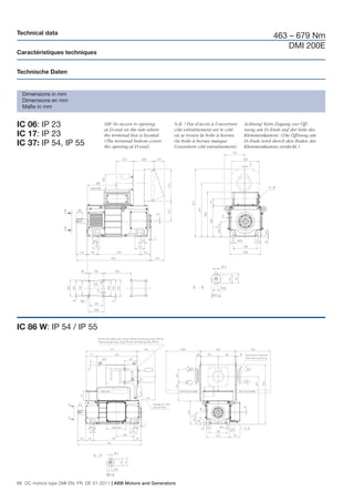 Technical data
                                                                                                                    463 – 679 Nm
                                                                                                                        DMI 200E
Caractéristiques techniques


Technische Daten


  Dimensions in mm
  Dimensions en mm
  Maße in mm


IC 06: IP 23                         NB! No access to opening
                                     at D-end on the side where
                                                                    N.B. ! Pas d’accès à l’ouverture
                                                                    côté entraînement sur le côté
                                                                                                       Achtung! Kein Zugang zur Öff-
                                                                                                       nung am D–Ende auf der Seite des
IC 17: IP 23                         the terminal box is located.   où se trouve la boîte à bornes     Klemmenkastens. (Die Öffnung am
                                     (The terminal bottom covers    (la boîte à bornes masque          D–Ende wird durch den Boden des
IC 37: IP 54, IP 55                  the opening at D-end)          l’ouverture côté entraînement).    Klemmenkastens verdeckt.)




IC 86 W: IP 54 / IP 55




88 DC motors type DMI EN, FR, DE 01-2011 | ABB Motors and Generators
 