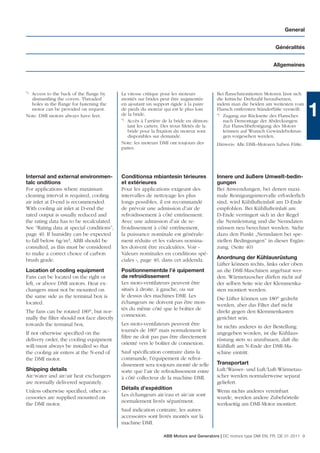General


                                                                                                                    Généralités


                                                                                                                   Allgemeines




*)Access to the back of the ﬂange by       La vitesse critique pour les moteurs          Bei ﬂanschmontierten Motoren lässt sich
  dismantling the covers. Threaded         montés sur brides peut être augmentée         die kritische Drehzahl heraufsetzen,
  holes in the ﬂange for fastening the     en ajoutant un support rigide à la paire      indem man die beiden am weitesten vom
  motor can be provided on request.
Note: DMI motors always have feet.
                                           de pieds du moteur qui est le plus loin
                                           de la bride.
                                           *) Accès à l’arrière de la bride en démon-
                                                                                         Flansch entfernten Ständerfüße versteift.
                                                                                         *) Zugang zur Rückseite des Flansches
                                                                                            nach Demontage der Abdeckungen.
                                                                                                                                     1
                                              tant les carters. Des trous ﬁletés de la      Zur Flanschbefestigung des Motors
                                              bride pour la ﬁxation du moteur sont          können auf Wunsch Gewindebohrun-
                                              disponibles sur demande.                      gen vorgesehen werden.
                                           Note: les moteurs DMI ont toujours des        Hinweis: Alle DMI–Motoren haben Füße.
                                           pattes.




Internal and external environmen-          Conditionsa mbiantesin térieures              Innere und äußere Umwelt-bedin-
talc onditions                             et extérieures                                gungen
For applications where maximum             Pour les applications exigeant des            Bei Anwendungen, bei denen maxi-
cleaning interval is required, cooling     intervalles de nettoyage les plus             male Reinigungsintervalle erforderlich
air inlet at D-end is recommended.         longs possibles, il est recommandé            sind, wird Kühllufteinlaß am D-Ende
With cooling air inlet at D-end the        de prévoir une admission d’air de             empfohlen. Bei Kühllufteinlaß am
rated output is usually reduced and        refroidissement à côté entrînement.           D-Ende verringert sich in der Regel
the rating data has to be recalculated.    Avec une admission d’air de re-               die Nennleistung und die Nenndaten
See “Rating data at special conditions”,   froidissement à côté entrînement,             müssen neu berechnet werden. Siehe
page 40. If humidity can be expected       la puissance nominale est générale-           dazu den Punkt „Nenndaten bei spe-
to fall below 6g/m3, ABB should be         ment réduite et les valeurs nomina-           ziellen Bedingungen” in dieser Ergän-
consulted, as this must be considered      les doivent être recalculées. Voir «          zung. (Seite 40)
to make a correct choice of carbon         Valeurs nominales en conditions spé-
brush grade.                               ciales », page 40, dans cet addenda.          Anordnung der Kühlausrüstung
                                                                                         Lüfter können rechts, links oder oben
Location of cooling equipment              Positionnementde l’é quipement                an die DMI-Maschinen angebaut wer-
Fans can be located on the right or        de refroidissement                            den. Wärmetauscher dürfen nicht auf
left, or above DMI motors. Heat ex-        Les moto-ventilateurs peuvent être            der selben Seite wie der Klemmenka-
changers must not be mounted on            situés à droite, à gauche, ou sur             sten montiert werden.
the same side as the terminal box is       le dessus des machines DMI. Les
                                                                                         Die Lüfter können um 180° gedreht
located.                                   échangeurs ne doivent pas être mon-
                                                                                         werden, aber das Filter darf nicht
                                           tés du même côté que le boîtier de
The fans can be rotated 180°, but nor-                                                   direkt gegen den Klemmenkasten
                                           connexion.
mally the ﬁlter should not face directly                                                 gerichtet sein.
towards the terminal box.                  Les moto-ventilateurs peuvent être
                                                                                         Ist nichts anderes in der Bestellung
                                           tournés de 180° mais normalement le
If not otherwise speciﬁed on the                                                         angegeben worden, ist die Kühlaus-
                                           ﬁltre ne doit pas pas être directement
delivery order, the cooling equipment                                                    rüstung stets so anzubauen, daß die
                                           orienté vers le boîtier de connexion.
will/must always be installed so that                                                    Kühlluft am N-Ende der DMI-Ma-
the cooling air enters at the N-end of     Sauf spéciﬁcation contraire dans la           schine eintritt.
the DMI motor.                             commande, l’équipement de refroi-
                                           dissement sera toujours monté de telle        Transportart
Shipping details                           sorte que l’air de refroidissement entre      Luft/Wasser- und Luft/Luft-Wärmetau-
Air/water and air/air heat exchangers      à côté collecteur de la machine DMI.          scher werden normalerweise separat
are normally delivered separately.                                                       geliefert.
                                           Détails d’expédition
Unless otherwise speciﬁed, other ac-                                                     Wenn nichts anderes vereinbart
                                           Les échangeurs air/eau et air/air sont
cessories are supplied mounted on                                                        wurde, werden andere Zubehörteile
                                           normalement livrés séparément.
the DMI motor.                                                                           werkseitig am DMI-Motor montiert.
                                           Sauf indication contraire, les autres
                                           accessoires sont livrés montés sur la
                                           machine DMI.

                                                               ABB Motors and Generators | DC motors type DMI EN, FR, DE 01-2011 9
 