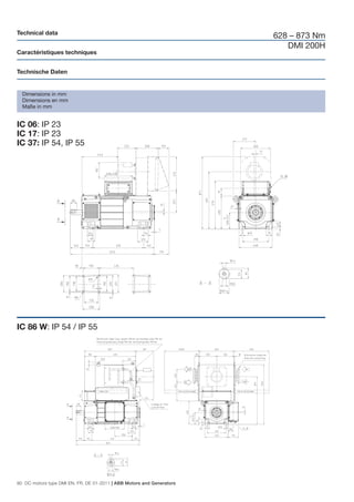 Technical data
                                                                       628 – 873 Nm
                                                                          DMI 200H
Caractéristiques techniques


Technische Daten


  Dimensions in mm
  Dimensions en mm
  Maße in mm


IC 06: IP 23
IC 17: IP 23
IC 37: IP 54, IP 55




IC 86 W: IP 54 / IP 55




90 DC motors type DMI EN, FR, DE 01-2011 | ABB Motors and Generators
 