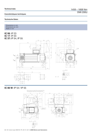 Technical data
                                                                       1459 – 1668 Nm
                                                                             DMI 200U
Caractéristiques techniques


Technische Daten


  Dimensions in mm
  Dimensions en mm
  Maße in mm


IC 06: IP 23
IC 17: IP 23
IC 37: IP 54, IP 55




IC 86 W: IP 54 / IP 55




98 DC motors type DMI EN, FR, DE 01-2011 | ABB Motors and Generators
 