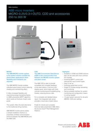 ABB micro inverters
MICRO-0.25/0.3-I-OUTD, CDD and accessories
250 to 300 W
MICRO
The ABB MICRO inverter system
is the perfect solution suitable for
photovoltaic applications when
flexibility and modularity are
required.
The ABB MICRO inverter enables
individual panel output control reducing
shading and mismatching effect.
It offers increased flexibility and
maximizing energy harvesting thanks
to ABB’s proprietary MPPT algorithm,
which works at the level of each solar
panel.
This system offers the best alternative
to the traditional string inverters.
ABB MICRO inverter plants enable
a simple installation thanks to a
proprietary wireless communication
protocol between the ABB MICRO and
the ABB CDD.
CDD
The ABB Concentrator Data Device
(CDD) is the communication hub
between the MICRO inverter system
and plant owner.
The ABB CDD is able to provide
immediate and complete feedback
of the plant status in the front LED
display panel, which helps with more
concise monitoring and troubleshooting;
thereby, reducing service calls.
For a complete and detailed status
report, the integrated web server
provides a local view of plant status.
Finally for remote and complete
historical data presentation ABB offers
the Aurora Vision®
Plant Management
Platform.
Highlights
−− Available in 250W and 300W versions
that can be used with most common
PV modules
−− Enhanced MPPT control with
reduced DC input current ripple
−− Easy to set up
−− Individual panel level control
−− Single PV module energy harvesting
and monitoring
−− Secure wireless interface for system
monitoring and configuration means
no wiring needed
−− 10-year system warranty for all parts
(MICRO, CDD and cabling)
Solar inverters
 